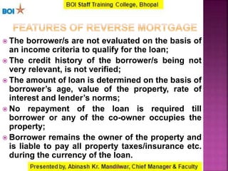  The borrower/s are not evaluated on the basis of
an income criteria to qualify for the loan;
 The credit history of the borrower/s being not
very relevant, is not verified;
 The amount of loan is determined on the basis of
borrower’s age, value of the property, rate of
interest and lender’s norms;
 No repayment of the loan is required till
borrower or any of the co-owner occupies the
property;
 Borrower remains the owner of the property and
is liable to pay all property taxes/insurance etc.
during the currency of the loan.
2816-01-2017
 