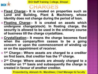  Fixed Charge:- It is created on properties such as
Land and Building, Plant & Machinery, whose
identity does not change during the period of loan.
 Floating Charge:- It is created on assets which
undergone change(stock). In floating charge, the
security is allowed to be used in the ordinary course
of business till the charge crystallizes.
 Crystallization:- It means the charge becomes fixed
when the company/firm ceases to be a going
concern or upon the commencement of winding up
or on the appointment of receiver.
 1st Charge:- Where assets are charged to a creditor
on first basis, that creditor has the 1st charge.
 2nd Charge: Where assets are already charged to a
creditor on 1st basis and subsequently the charge is
created in favour of another creditor.
 