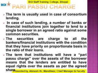  The term is usually used in case of consortium
lending.
 In case of such lending, a number of banks or
financial institutions join together to lend to a
single borrower in an agreed ratio against some
common securities.
 The securities are charge to all the
bankers/financial institutions with the condition
that they have priority on proportionate basis in
the ratio of their loans.
 The term that institutions will have a “pari
passu charge” over the assets of the borrower
means that the lenders are entitled to have
equal rights over the assets as per the agreed
share.
 
