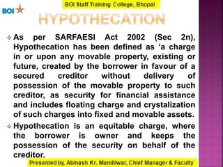  As per SARFAESI Act 2002 (Sec 2n),
Hypothecation has been defined as ‘a charge
in or upon any movable property, existing or
future, created by the borrower in favour of a
secured creditor without delivery of
possession of the movable property to such
creditor, as security for financial assistance
and includes floating charge and crystalization
of such charges into fixed and movable assets.
 Hypothecation is an equitable charge, where
the borrower is owner and keeps the
possession of the security on behalf of the
creditor.
 