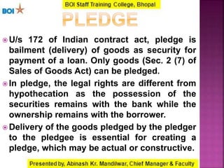  U/s 172 of Indian contract act, pledge is
bailment (delivery) of goods as security for
payment of a loan. Only goods (Sec. 2 (7) of
Sales of Goods Act) can be pledged.
 In pledge, the legal rights are different from
hypothecation as the possession of the
securities remains with the bank while the
ownership remains with the borrower.
 Delivery of the goods pledged by the pledger
to the pledgee is essential for creating a
pledge, which may be actual or constructive.
 