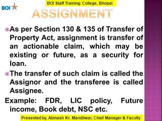 As per Section 130 & 135 of Transfer of
Property Act, assignment is transfer of
an actionable claim, which may be
existing or future, as a security for
loan.
The transfer of such claim is called the
Assignor and the transferee is called
Assignee.
Example: FDR, LIC policy, Future
income, Book debt, NSC etc.
 