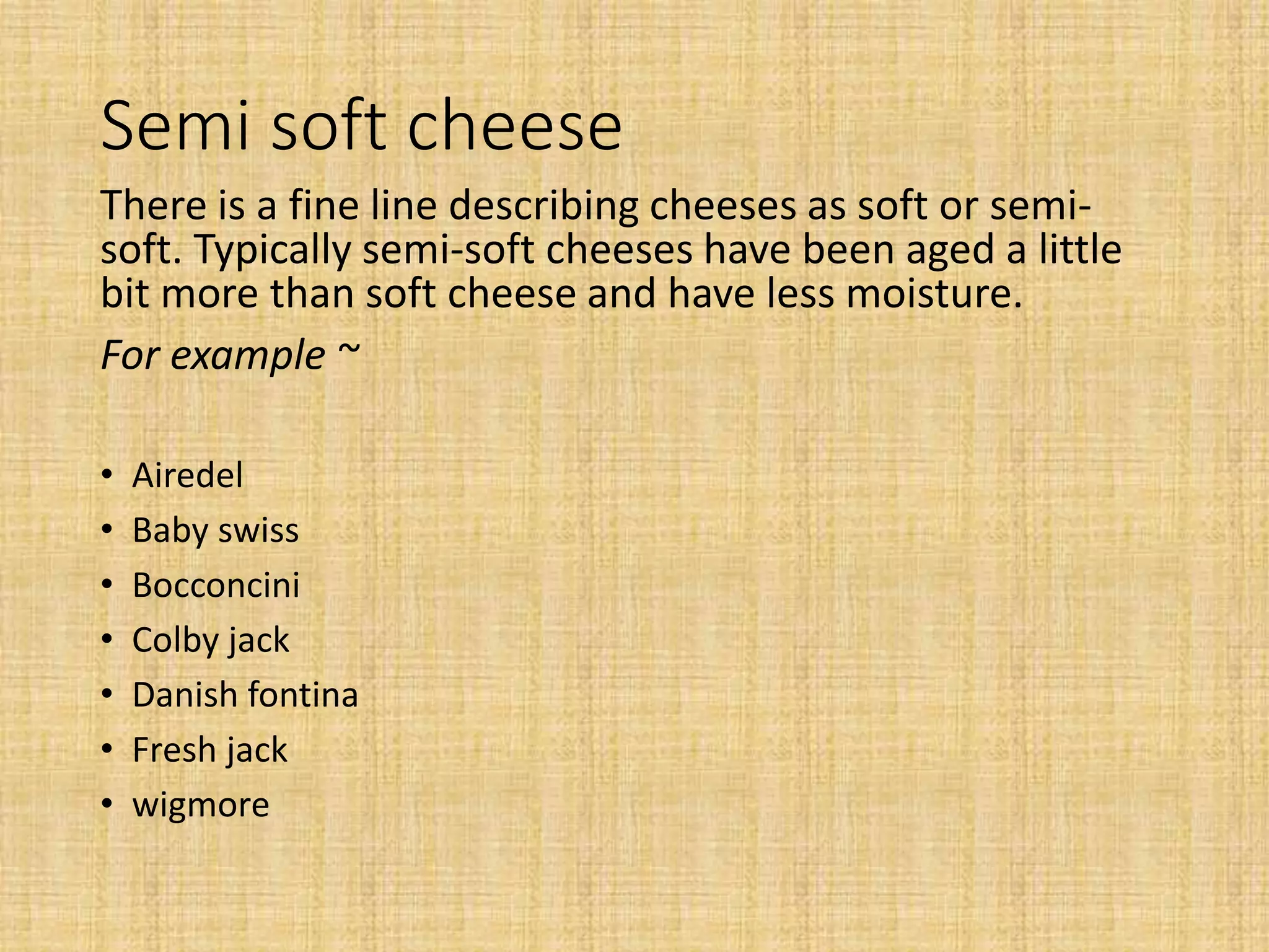 Semi soft cheese
There is a fine line describing cheeses as soft or semi-
soft. Typically semi-soft cheeses have been aged a little
bit more than soft cheese and have less moisture.
For example ~
• Airedel
• Baby swiss
• Bocconcini
• Colby jack
• Danish fontina
• Fresh jack
• wigmore
 