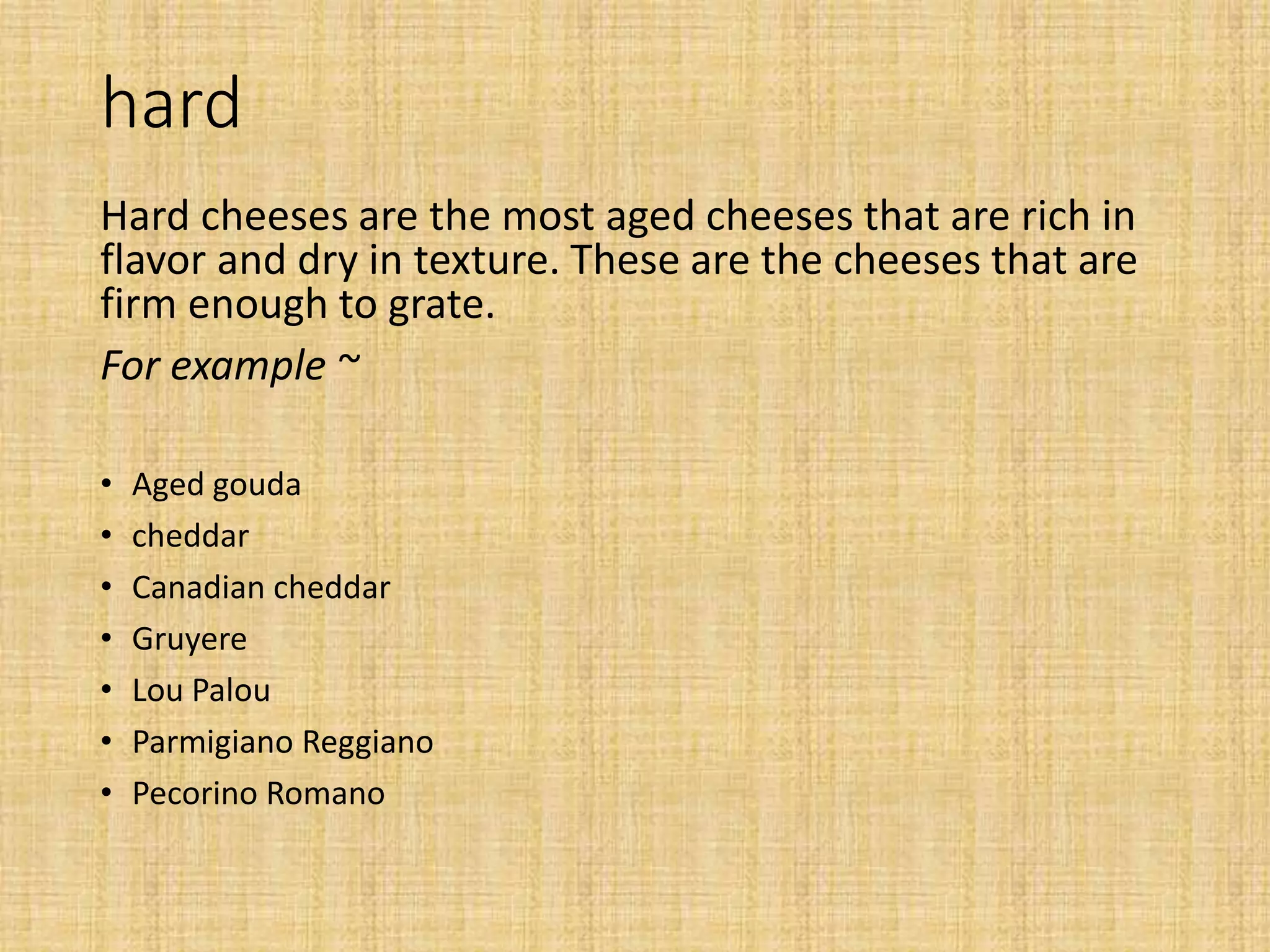 hard
Hard cheeses are the most aged cheeses that are rich in
flavor and dry in texture. These are the cheeses that are
firm enough to grate.
For example ~
• Aged gouda
• cheddar
• Canadian cheddar
• Gruyere
• Lou Palou
• Parmigiano Reggiano
• Pecorino Romano
 