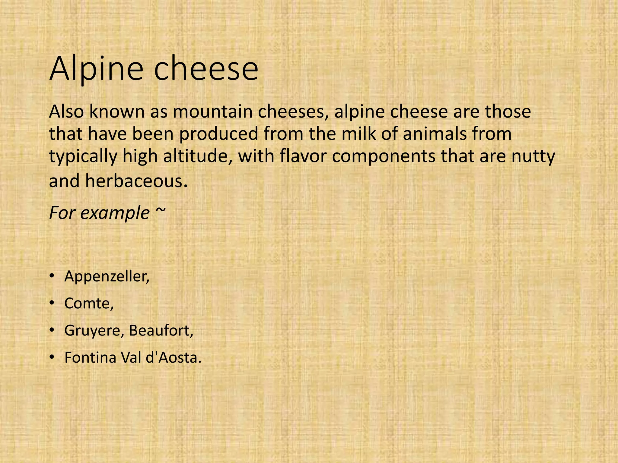 Alpine cheese
Also known as mountain cheeses, alpine cheese are those
that have been produced from the milk of animals from
typically high altitude, with flavor components that are nutty
and herbaceous.
For example ~
• Appenzeller,
• Comte,
• Gruyere, Beaufort,
• Fontina Val d'Aosta.
 