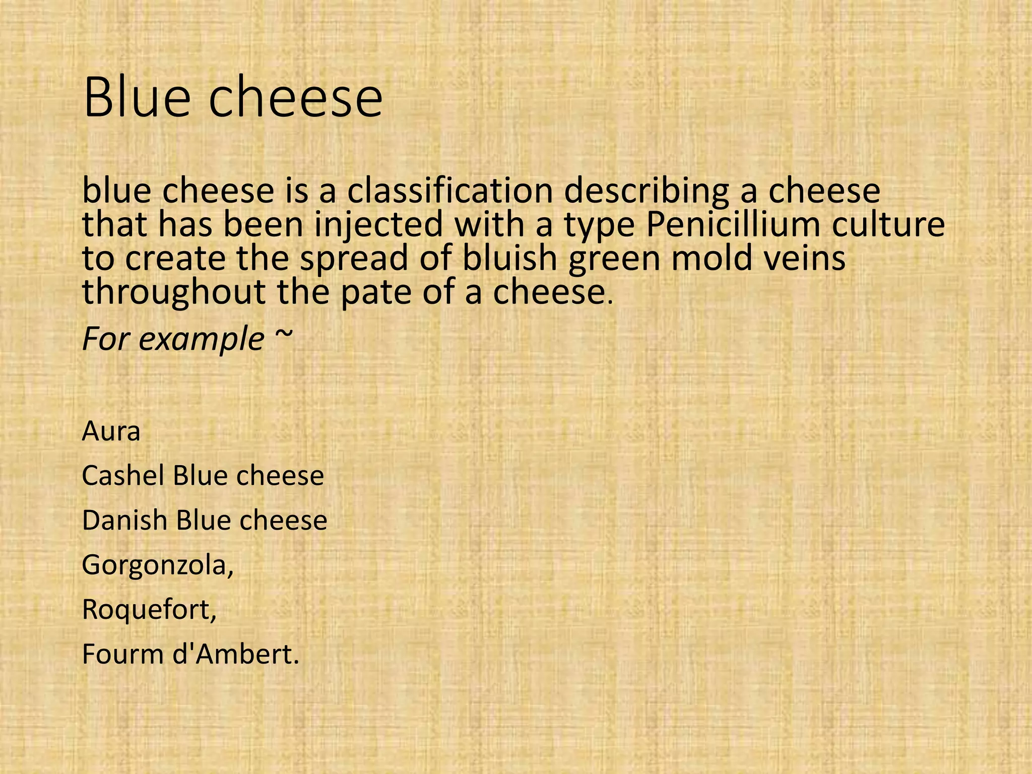 Blue cheese
blue cheese is a classification describing a cheese
that has been injected with a type Penicillium culture
to create the spread of bluish green mold veins
throughout the pate of a cheese.
For example ~
Aura
Cashel Blue cheese
Danish Blue cheese
Gorgonzola,
Roquefort,
Fourm d'Ambert.
 