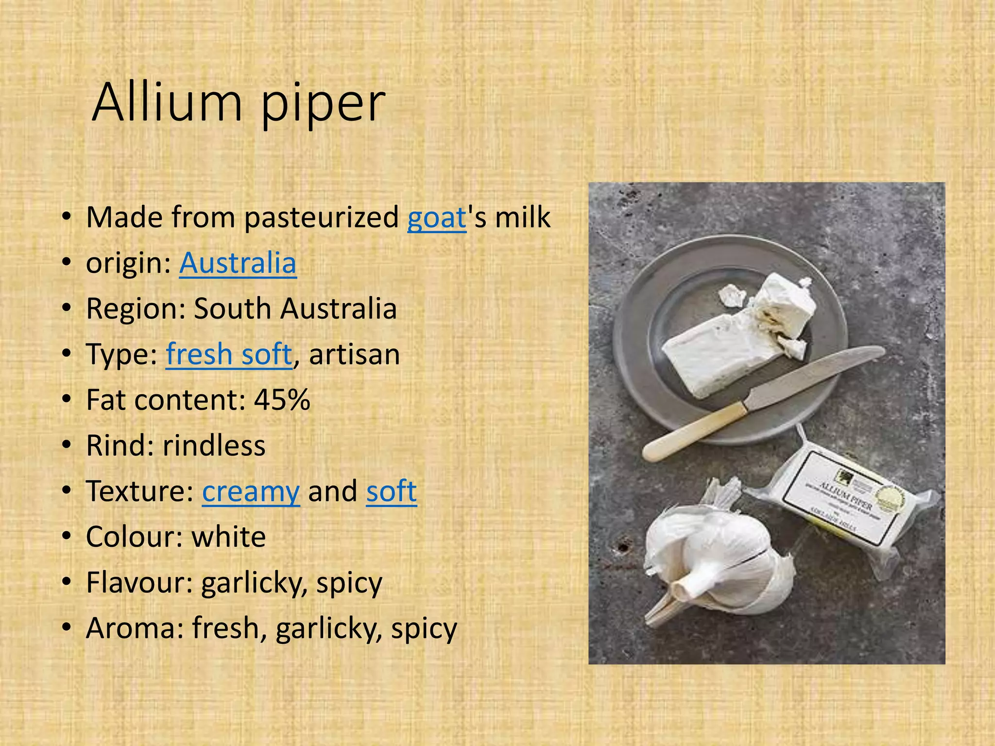 Allium piper
• Made from pasteurized goat's milk
• origin: Australia
• Region: South Australia
• Type: fresh soft, artisan
• Fat content: 45%
• Rind: rindless
• Texture: creamy and soft
• Colour: white
• Flavour: garlicky, spicy
• Aroma: fresh, garlicky, spicy
 