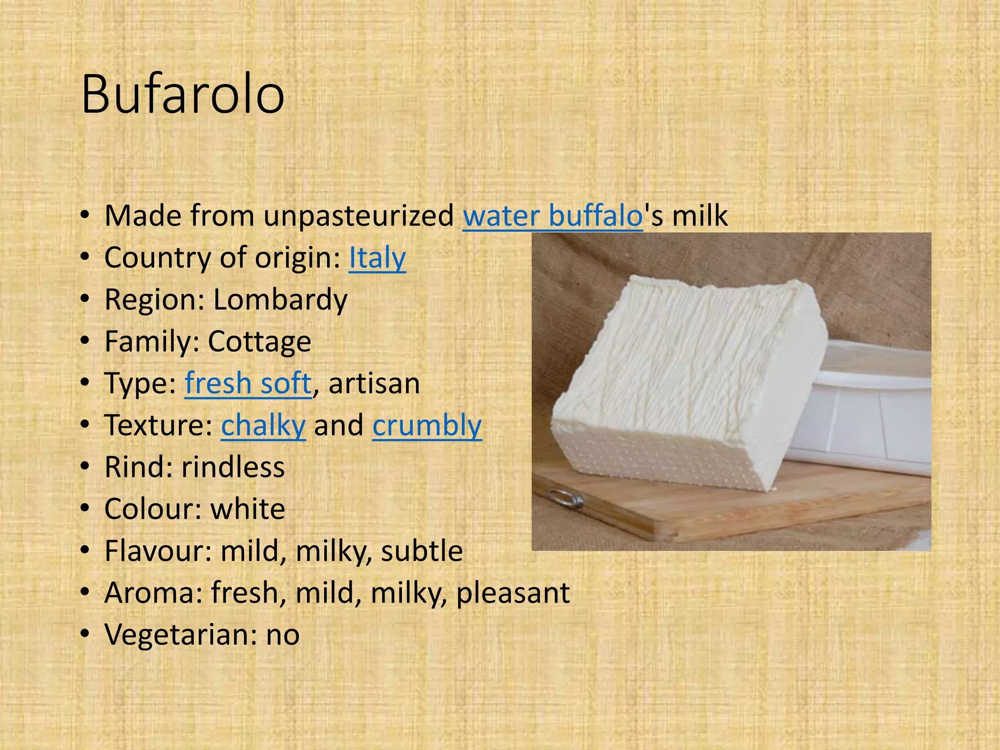 Bufarolo
• Made from unpasteurized water buffalo's milk
• Country of origin: Italy
• Region: Lombardy
• Family: Cottage
• Type: fresh soft, artisan
• Texture: chalky and crumbly
• Rind: rindless
• Colour: white
• Flavour: mild, milky, subtle
• Aroma: fresh, mild, milky, pleasant
• Vegetarian: no
 