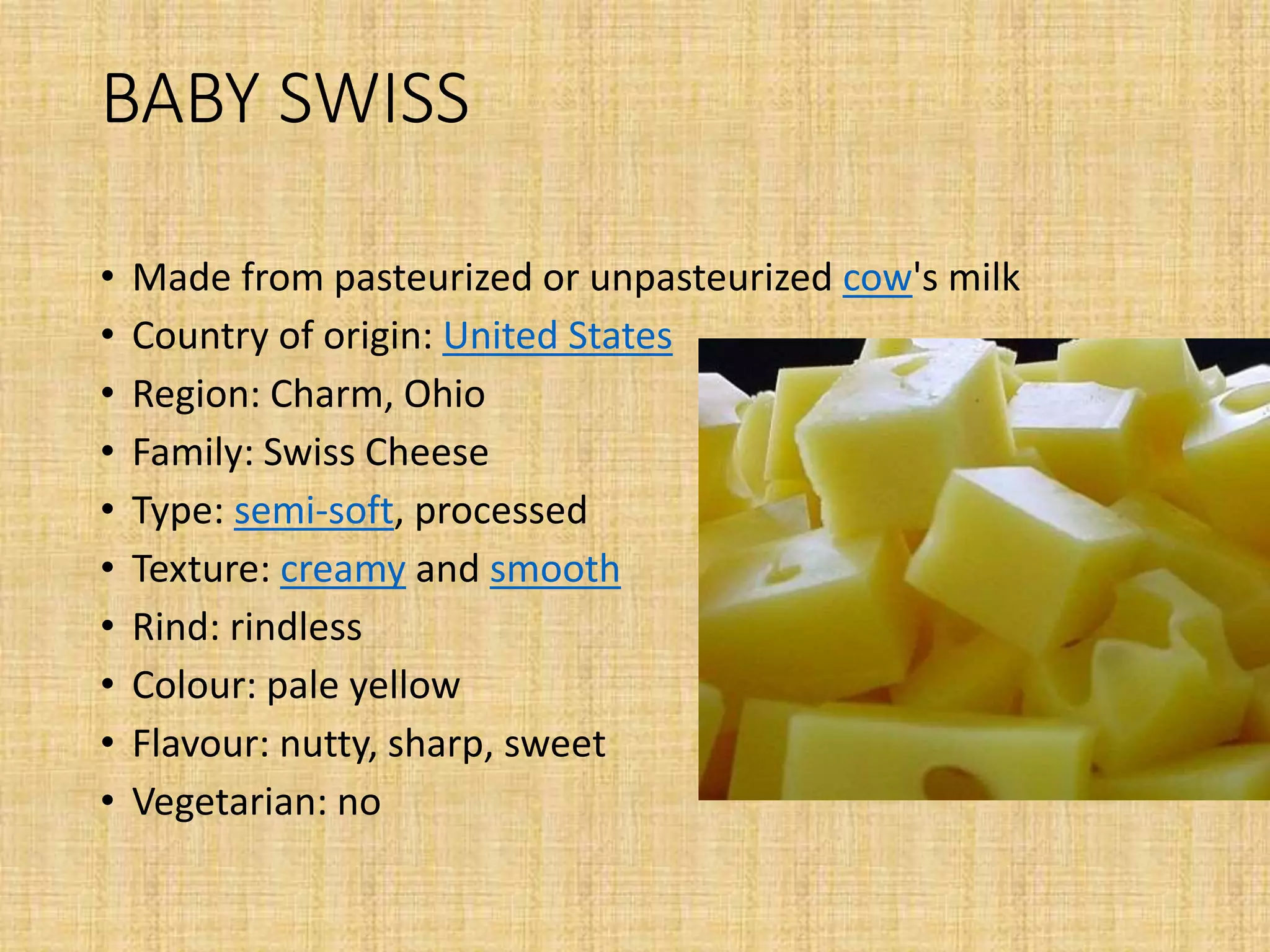 BABY SWISS
• Made from pasteurized or unpasteurized cow's milk
• Country of origin: United States
• Region: Charm, Ohio
• Family: Swiss Cheese
• Type: semi-soft, processed
• Texture: creamy and smooth
• Rind: rindless
• Colour: pale yellow
• Flavour: nutty, sharp, sweet
• Vegetarian: no
 
