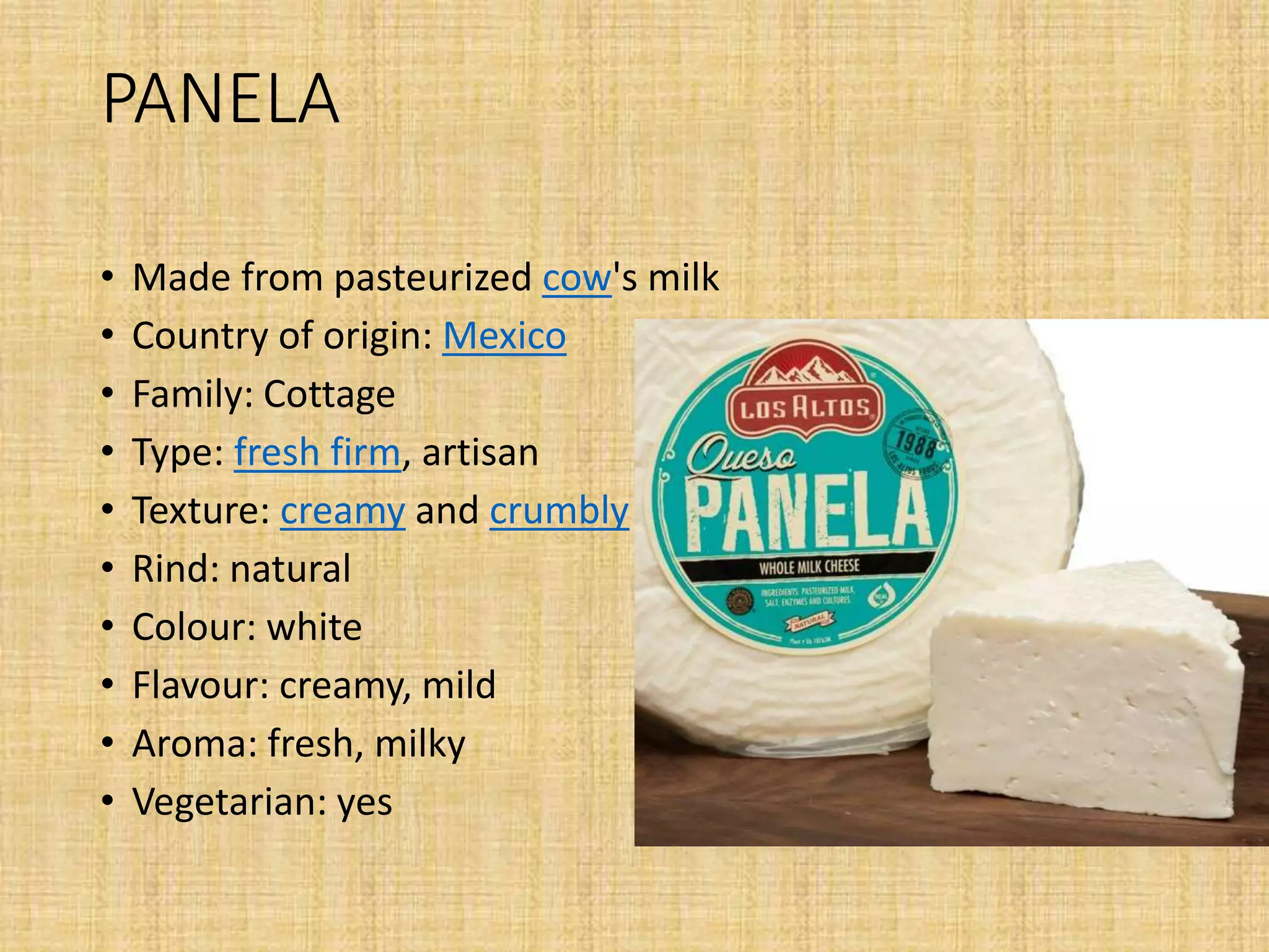 PANELA
• Made from pasteurized cow's milk
• Country of origin: Mexico
• Family: Cottage
• Type: fresh firm, artisan
• Texture: creamy and crumbly
• Rind: natural
• Colour: white
• Flavour: creamy, mild
• Aroma: fresh, milky
• Vegetarian: yes
 