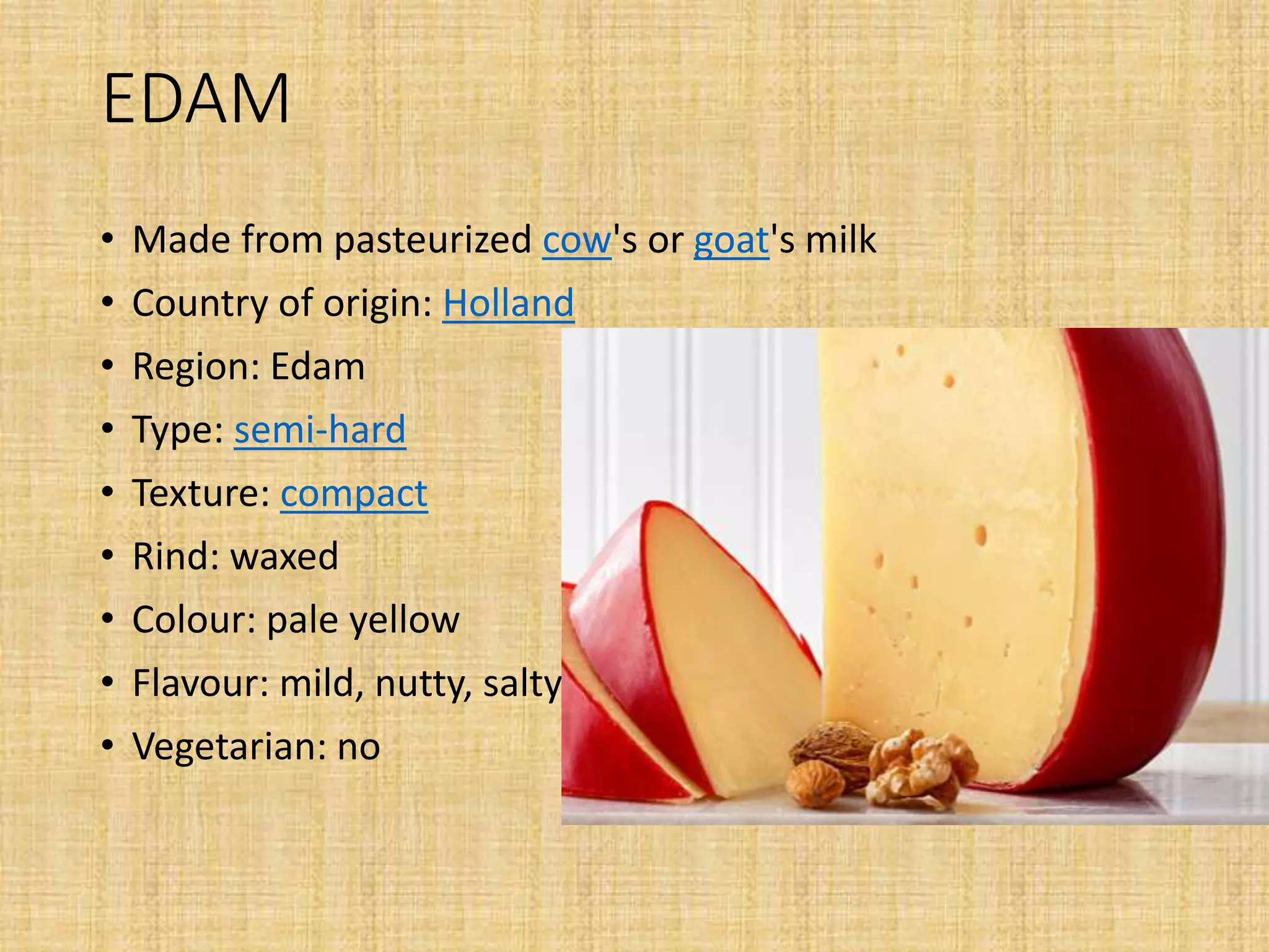 EDAM
• Made from pasteurized cow's or goat's milk
• Country of origin: Holland
• Region: Edam
• Type: semi-hard
• Texture: compact
• Rind: waxed
• Colour: pale yellow
• Flavour: mild, nutty, salty
• Vegetarian: no
 