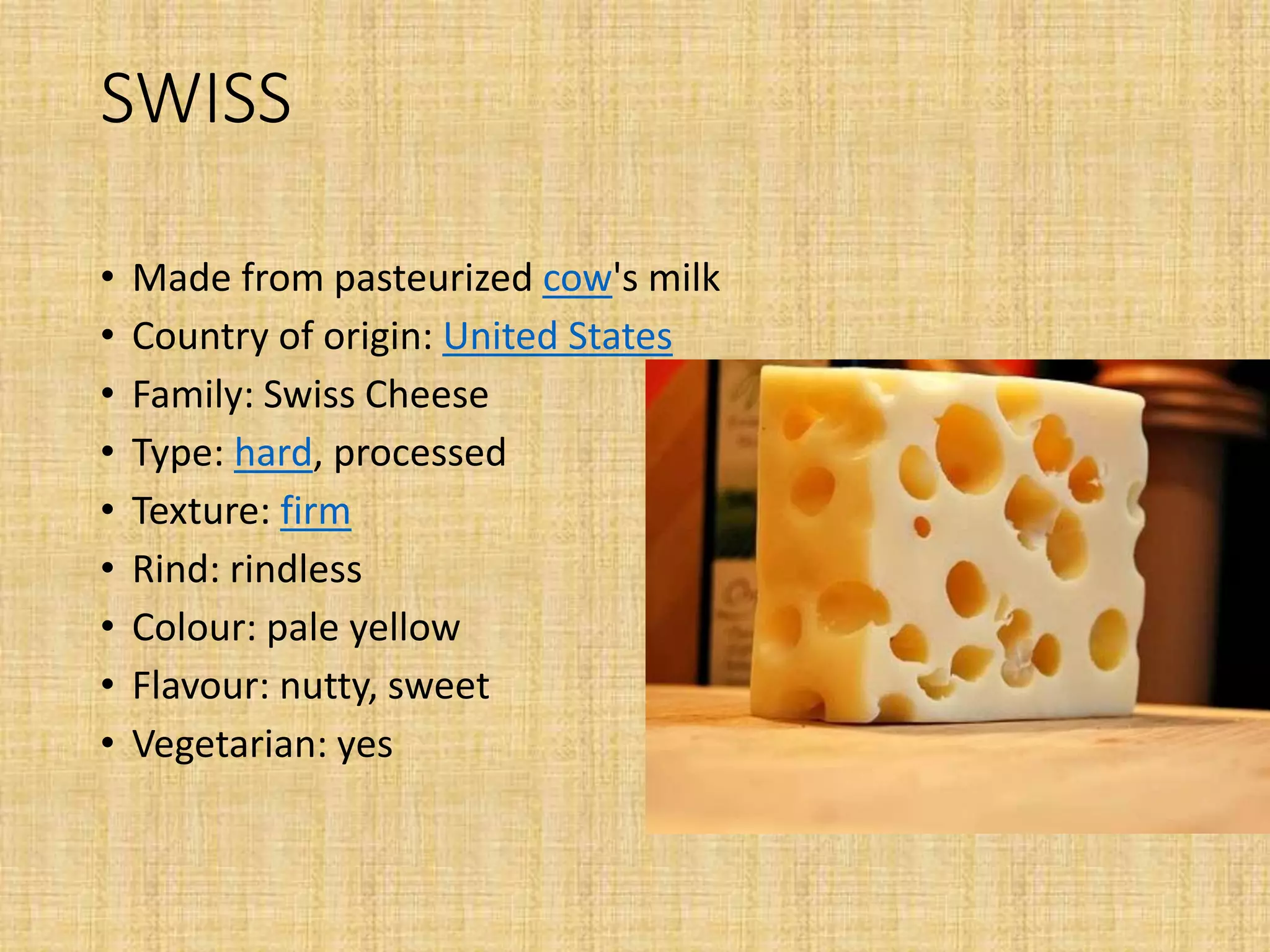 SWISS
• Made from pasteurized cow's milk
• Country of origin: United States
• Family: Swiss Cheese
• Type: hard, processed
• Texture: firm
• Rind: rindless
• Colour: pale yellow
• Flavour: nutty, sweet
• Vegetarian: yes
 