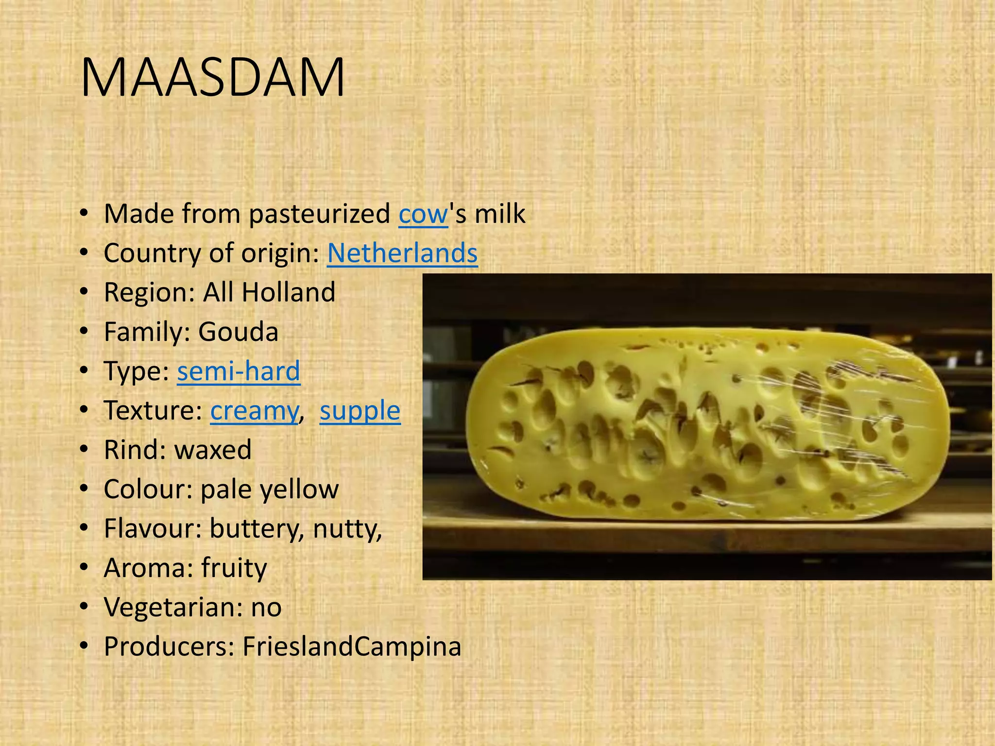MAASDAM
• Made from pasteurized cow's milk
• Country of origin: Netherlands
• Region: All Holland
• Family: Gouda
• Type: semi-hard
• Texture: creamy, supple
• Rind: waxed
• Colour: pale yellow
• Flavour: buttery, nutty,
• Aroma: fruity
• Vegetarian: no
• Producers: FrieslandCampina
 