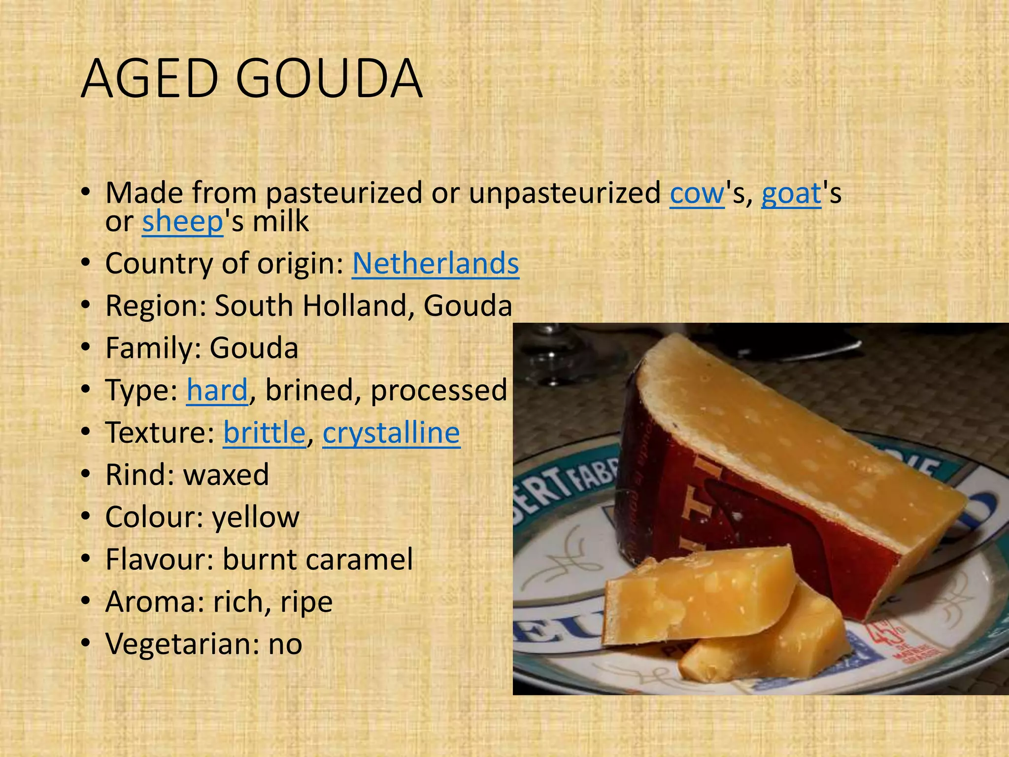 AGED GOUDA
• Made from pasteurized or unpasteurized cow's, goat's
or sheep's milk
• Country of origin: Netherlands
• Region: South Holland, Gouda
• Family: Gouda
• Type: hard, brined, processed
• Texture: brittle, crystalline
• Rind: waxed
• Colour: yellow
• Flavour: burnt caramel
• Aroma: rich, ripe
• Vegetarian: no
 