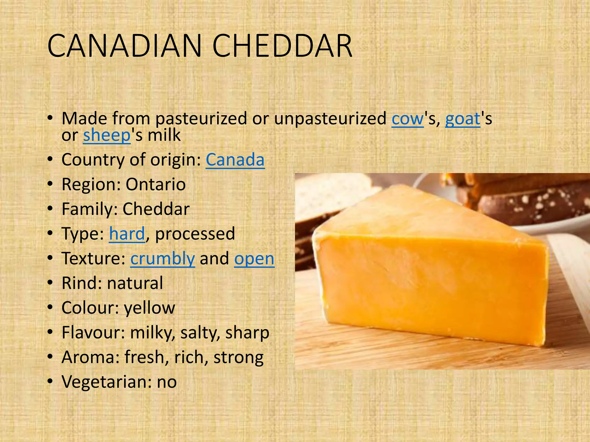 CANADIAN CHEDDAR
• Made from pasteurized or unpasteurized cow's, goat's
or sheep's milk
• Country of origin: Canada
• Region: Ontario
• Family: Cheddar
• Type: hard, processed
• Texture: crumbly and open
• Rind: natural
• Colour: yellow
• Flavour: milky, salty, sharp
• Aroma: fresh, rich, strong
• Vegetarian: no
 
