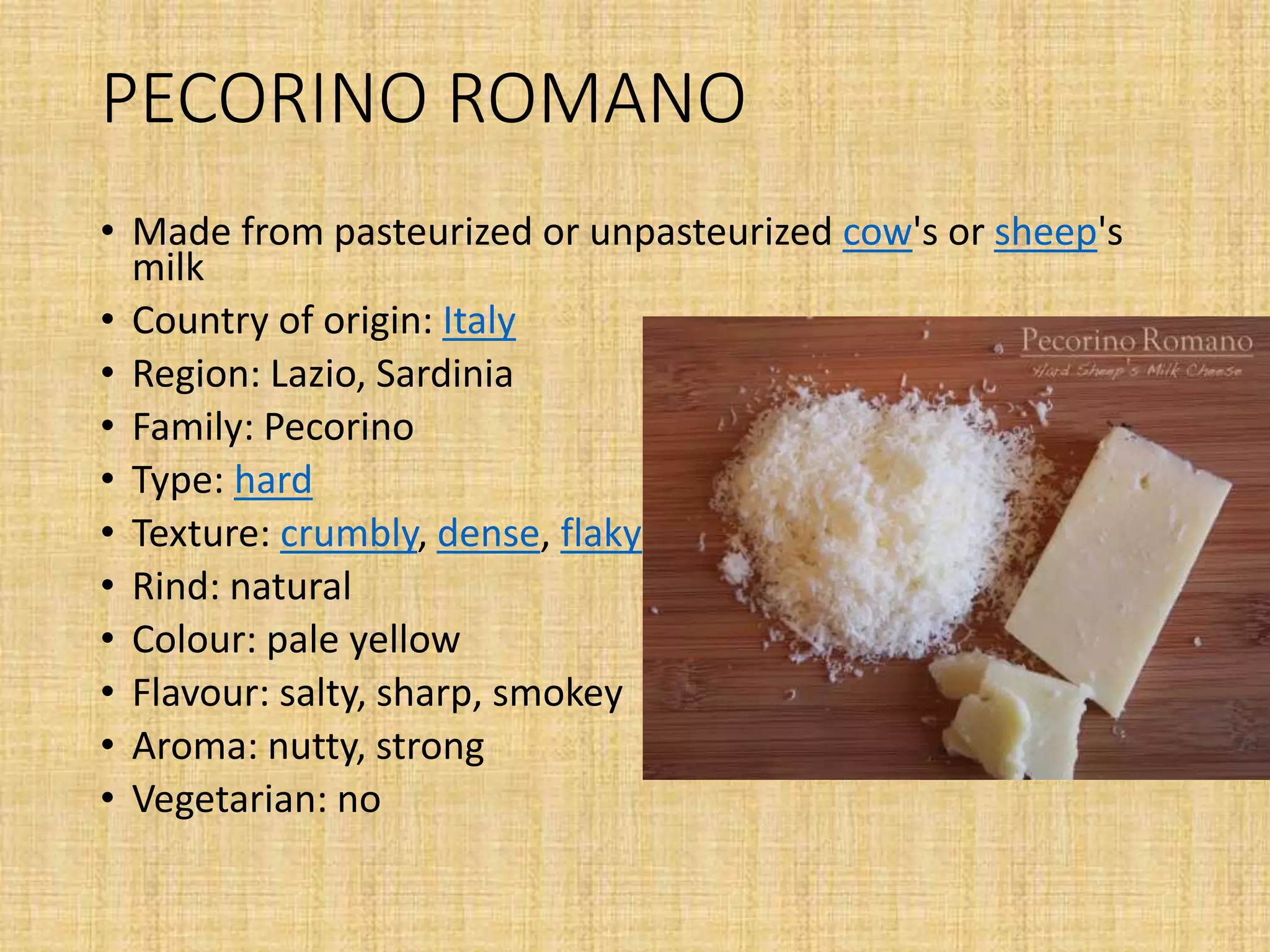 PECORINO ROMANO
• Made from pasteurized or unpasteurized cow's or sheep's
milk
• Country of origin: Italy
• Region: Lazio, Sardinia
• Family: Pecorino
• Type: hard
• Texture: crumbly, dense, flaky
• Rind: natural
• Colour: pale yellow
• Flavour: salty, sharp, smokey
• Aroma: nutty, strong
• Vegetarian: no
 