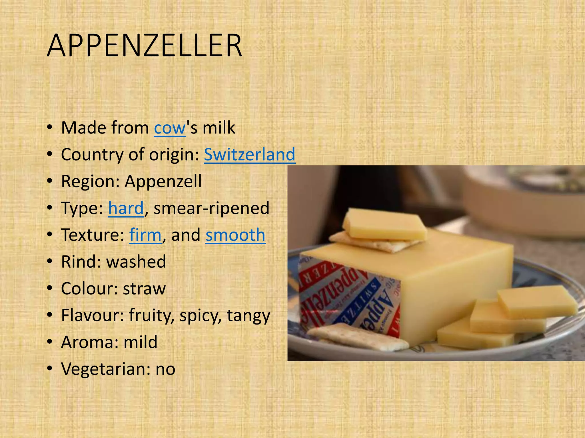APPENZELLER
• Made from cow's milk
• Country of origin: Switzerland
• Region: Appenzell
• Type: hard, smear-ripened
• Texture: firm, and smooth
• Rind: washed
• Colour: straw
• Flavour: fruity, spicy, tangy
• Aroma: mild
• Vegetarian: no
 