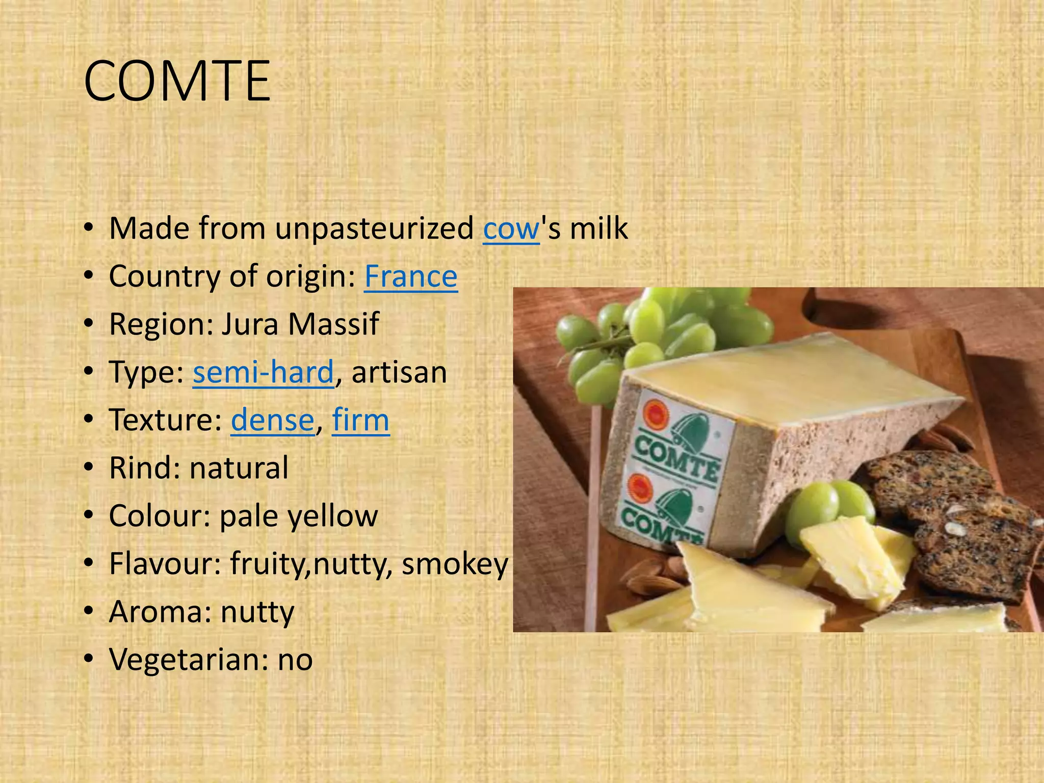 COMTE
• Made from unpasteurized cow's milk
• Country of origin: France
• Region: Jura Massif
• Type: semi-hard, artisan
• Texture: dense, firm
• Rind: natural
• Colour: pale yellow
• Flavour: fruity,nutty, smokey
• Aroma: nutty
• Vegetarian: no
 