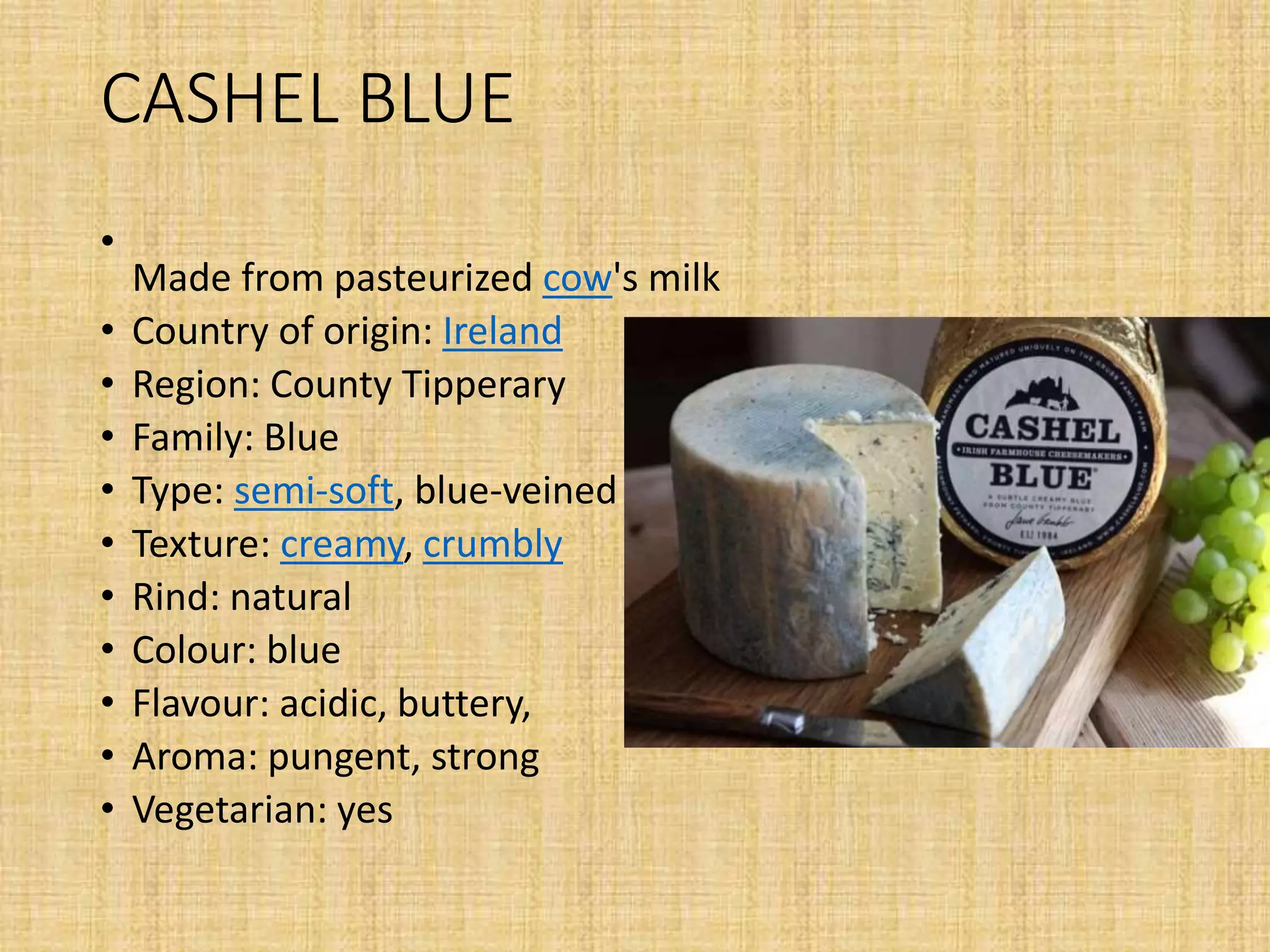 CASHEL BLUE
•
Made from pasteurized cow's milk
• Country of origin: Ireland
• Region: County Tipperary
• Family: Blue
• Type: semi-soft, blue-veined
• Texture: creamy, crumbly
• Rind: natural
• Colour: blue
• Flavour: acidic, buttery,
• Aroma: pungent, strong
• Vegetarian: yes
 