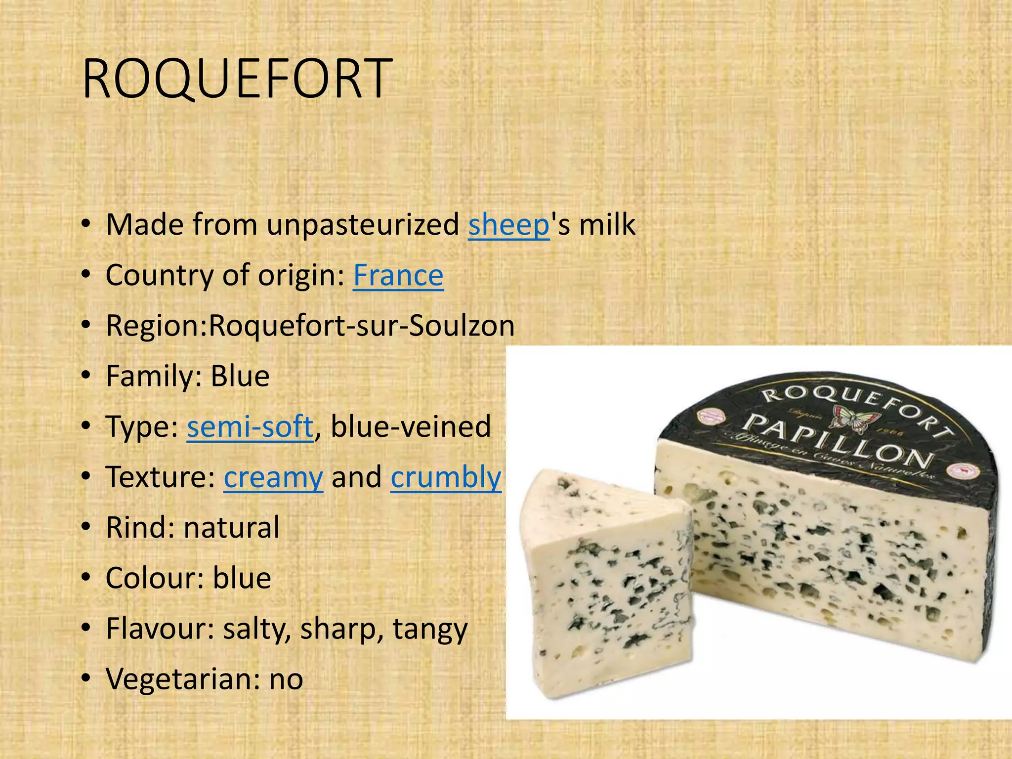 ROQUEFORT
• Made from unpasteurized sheep's milk
• Country of origin: France
• Region:Roquefort-sur-Soulzon
• Family: Blue
• Type: semi-soft, blue-veined
• Texture: creamy and crumbly
• Rind: natural
• Colour: blue
• Flavour: salty, sharp, tangy
• Vegetarian: no
 