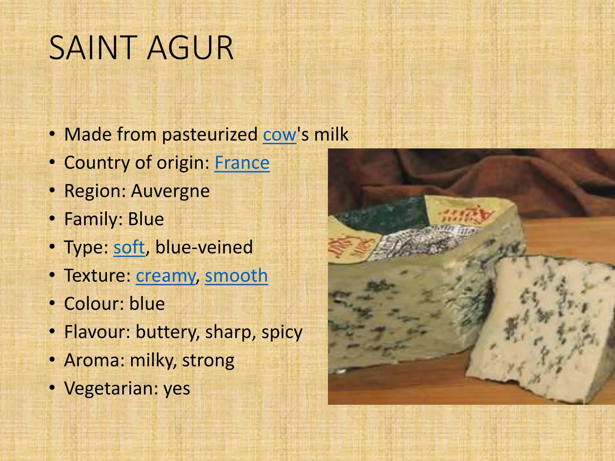 SAINT AGUR
• Made from pasteurized cow's milk
• Country of origin: France
• Region: Auvergne
• Family: Blue
• Type: soft, blue-veined
• Texture: creamy, smooth
• Colour: blue
• Flavour: buttery, sharp, spicy
• Aroma: milky, strong
• Vegetarian: yes
 