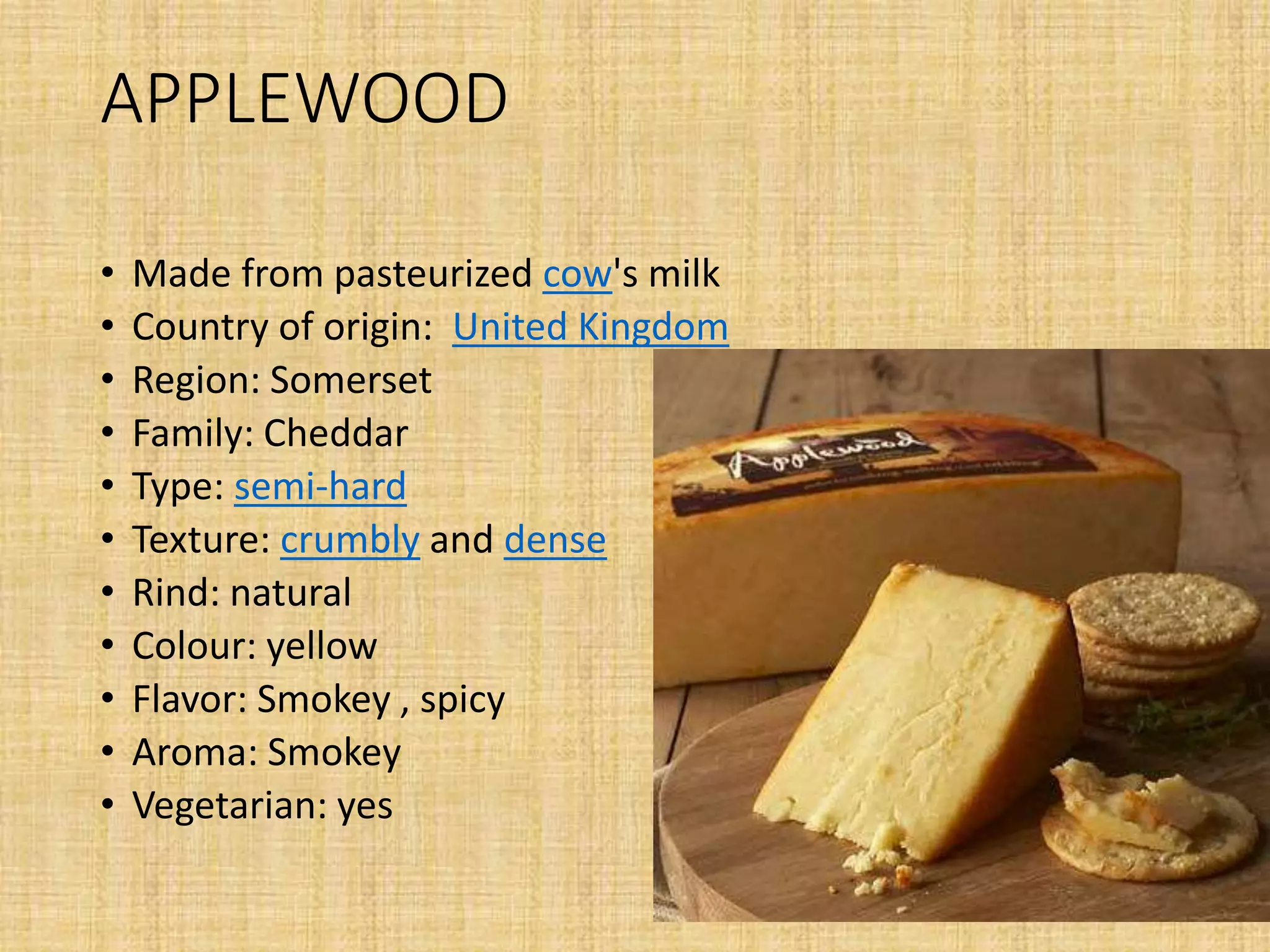 APPLEWOOD
• Made from pasteurized cow's milk
• Country of origin: United Kingdom
• Region: Somerset
• Family: Cheddar
• Type: semi-hard
• Texture: crumbly and dense
• Rind: natural
• Colour: yellow
• Flavor: Smokey , spicy
• Aroma: Smokey
• Vegetarian: yes
 