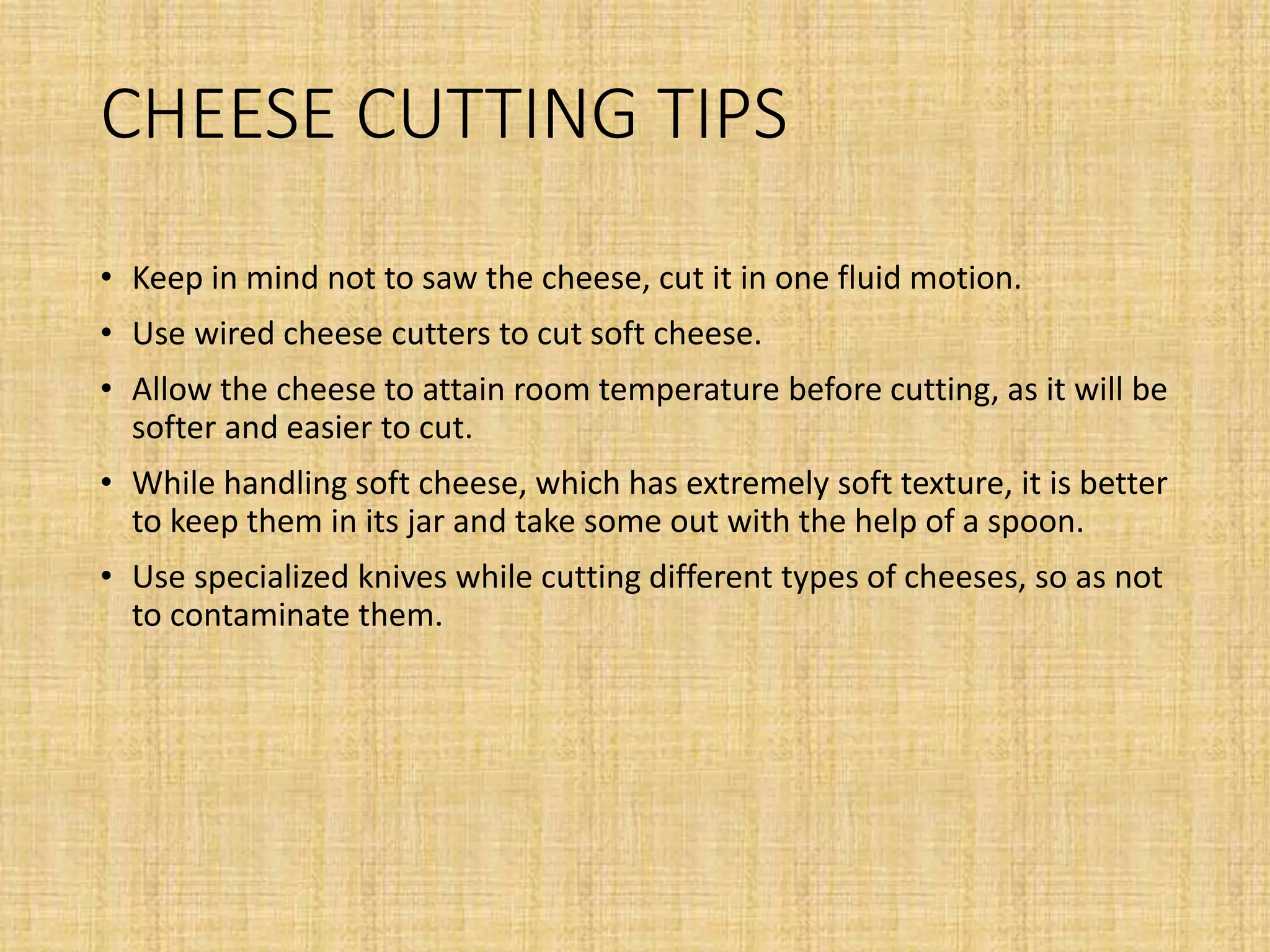 CHEESE CUTTING TIPS
• Keep in mind not to saw the cheese, cut it in one fluid motion.
• Use wired cheese cutters to cut soft cheese.
• Allow the cheese to attain room temperature before cutting, as it will be
softer and easier to cut.
• While handling soft cheese, which has extremely soft texture, it is better
to keep them in its jar and take some out with the help of a spoon.
• Use specialized knives while cutting different types of cheeses, so as not
to contaminate them.
 