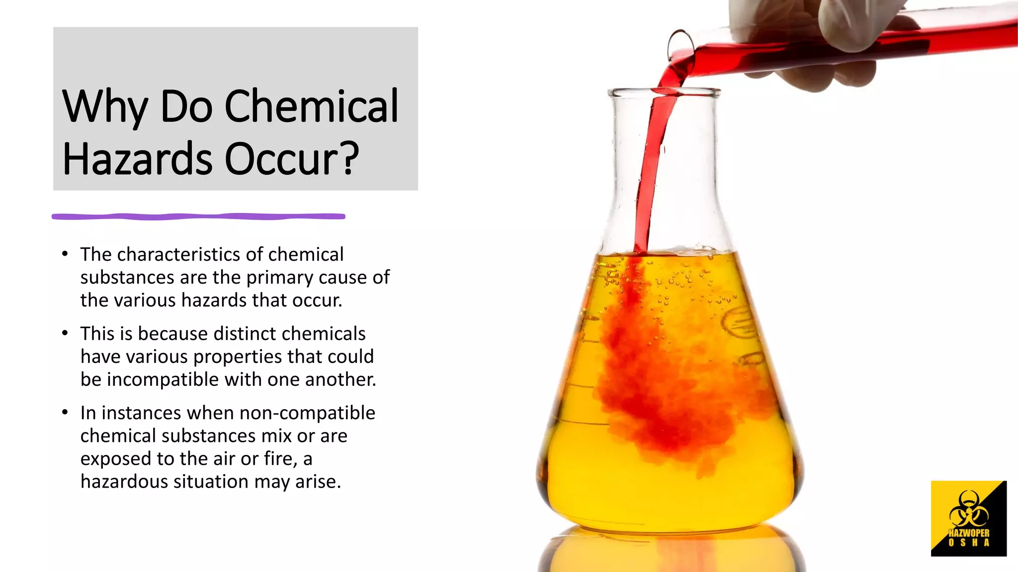 Why Do Chemical
Hazards Occur?
• The characteristics of chemical
substances are the primary cause of
the various hazards that occur.
• This is because distinct chemicals
have various properties that could
be incompatible with one another.
• In instances when non-compatible
chemical substances mix or are
exposed to the air or fire, a
hazardous situation may arise.
