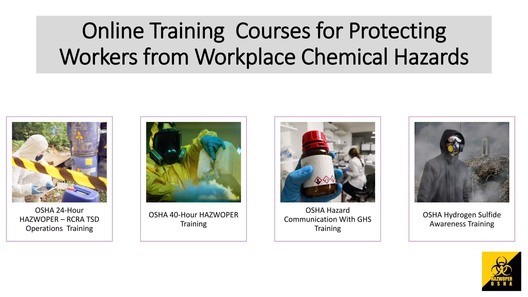 Online Training Courses for Protecting
Workers from Workplace Chemical Hazards
OSHA 24-Hour
HAZWOPER – RCRA TSD
Operations Training
OSHA 40-Hour HAZWOPER
Training
OSHA Hazard
Communication With GHS
Training
OSHA Hydrogen Sulfide
Awareness Training