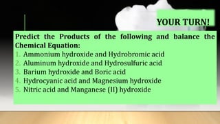 YOUR TURN!
Predict the Products of the following and balance the
Chemical Equation:
1. Ammonium hydroxide and Hydrobromic acid
2. Aluminum hydroxide and Hydrosulfuric acid
3. Barium hydroxide and Boric acid
4. Hydrocyanic acid and Magnesium hydroxide
5. Nitric acid and Manganese (II) hydroxide
 