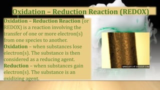 Oxidation – Reduction Reaction (REDOX)
Oxidation – Reduction Reaction (or
REDOX) is a reaction involving the
transfer of one or more electron(s)
from one species to another.
Oxidation – when substances lose
electron(s). The substance is then
considered as a reducing agent.
Reduction – when substances gain
electron(s). The substance is an
oxidizing agent.
 