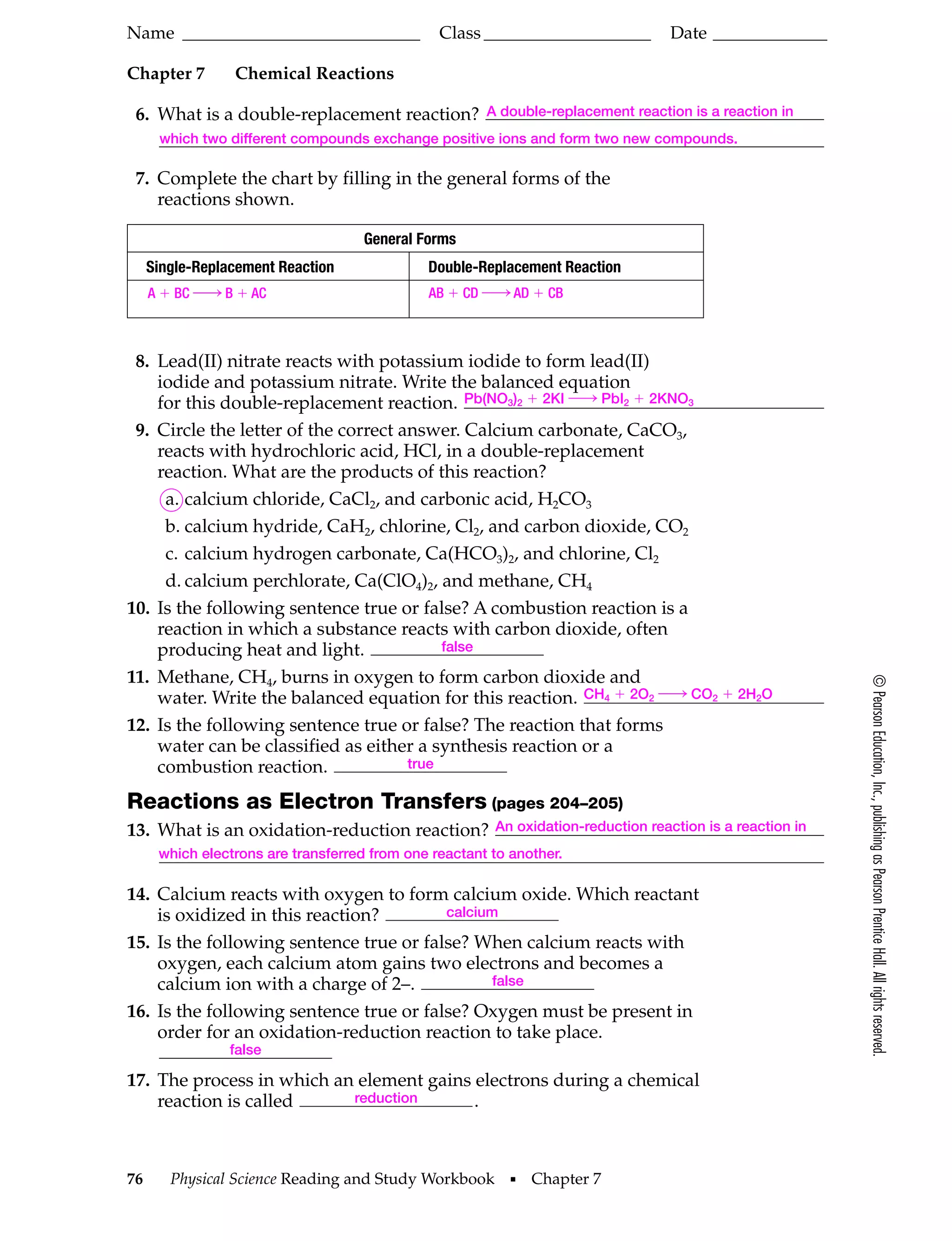 Name ___________________________
Chapter 7

Class ___________________

Date _____________

Chemical Reactions

6. What is a double-replacement reaction?

A double-replacement reaction is a reaction in

which two different compounds exchange positive ions and form two new compounds.

7. Complete the chart by filling in the general forms of the
reactions shown.
General Forms
Single-Replacement Reaction

Double-Replacement Reaction

A ϩ BC h B ϩ AC

AB ϩ CD h AD ϩ CB

Reactions as Electron Transfers (pages 204–205)
13. What is an oxidation-reduction reaction?

An oxidation-reduction reaction is a reaction in

which electrons are transferred from one reactant to another.

14. Calcium reacts with oxygen to form calcium oxide. Which reactant
calcium
is oxidized in this reaction?
15. Is the following sentence true or false? When calcium reacts with
oxygen, each calcium atom gains two electrons and becomes a
false
calcium ion with a charge of 2–.
16. Is the following sentence true or false? Oxygen must be present in
order for an oxidation-reduction reaction to take place.
false

17. The process in which an element gains electrons during a chemical
reduction
reaction is called
.

76

Physical Science Reading and Study Workbook

I

Chapter 7

© Pearson Education, Inc., publishing as Pearson Prentice Hall. All rights reserved.

8. Lead(II) nitrate reacts with potassium iodide to form lead(II)
iodide and potassium nitrate. Write the balanced equation
for this double-replacement reaction. Pb(NO3)2 ϩ 2KI h PbI2 ϩ 2KNO3
9. Circle the letter of the correct answer. Calcium carbonate, CaCO3,
reacts with hydrochloric acid, HCl, in a double-replacement
reaction. What are the products of this reaction?
a. calcium chloride, CaCl2, and carbonic acid, H2CO3
b. calcium hydride, CaH2, chlorine, Cl2, and carbon dioxide, CO2
c. calcium hydrogen carbonate, Ca(HCO3)2, and chlorine, Cl2
d. calcium perchlorate, Ca(ClO4)2, and methane, CH4
10. Is the following sentence true or false? A combustion reaction is a
reaction in which a substance reacts with carbon dioxide, often
false
producing heat and light.
11. Methane, CH4, burns in oxygen to form carbon dioxide and
water. Write the balanced equation for this reaction. CH4 ϩ 2O2 h CO2 ϩ 2H2O
12. Is the following sentence true or false? The reaction that forms
water can be classified as either a synthesis reaction or a
true
combustion reaction.

 
