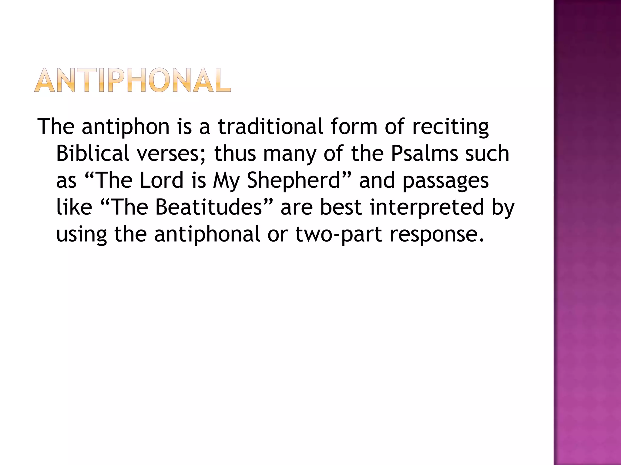 The antiphon is a traditional form of reciting
 Biblical verses; thus many of the Psalms such
 as “The Lord is My Shepherd” and passages
 like “The Beatitudes” are best interpreted by
 using the antiphonal or two-part response.
 