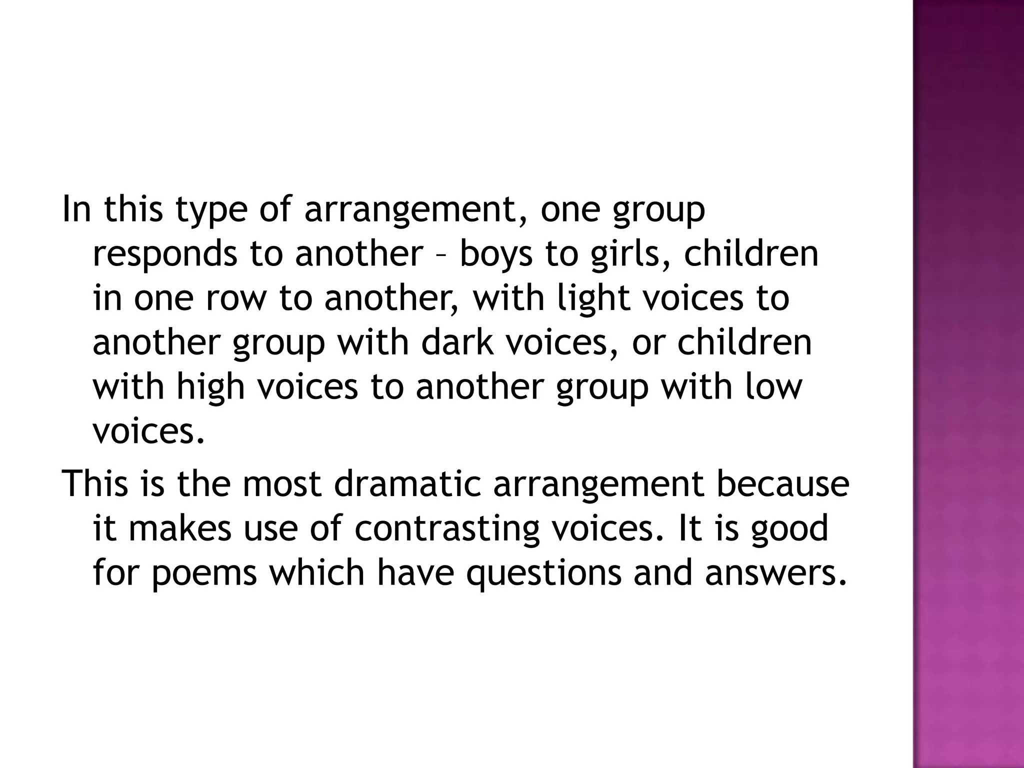 In this type of arrangement, one group
  responds to another – boys to girls, children
  in one row to another, with light voices to
  another group with dark voices, or children
  with high voices to another group with low
  voices.
This is the most dramatic arrangement because
  it makes use of contrasting voices. It is good
  for poems which have questions and answers.
 