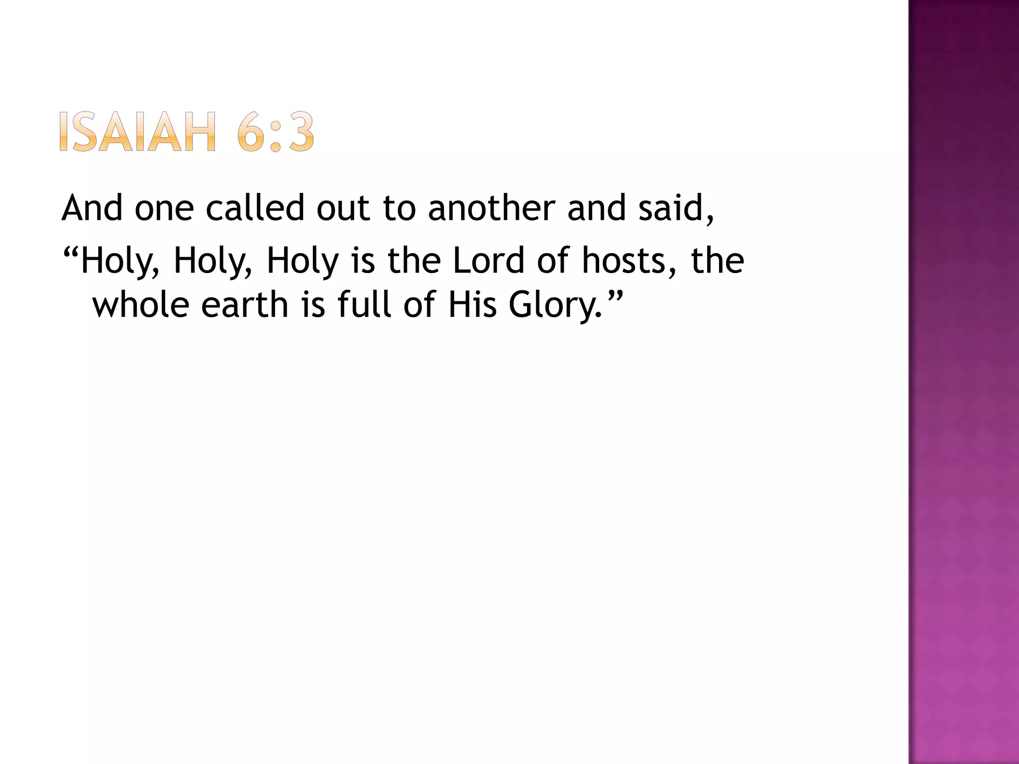 And one called out to another and said,
“Holy, Holy, Holy is the Lord of hosts, the
 whole earth is full of His Glory.”
 