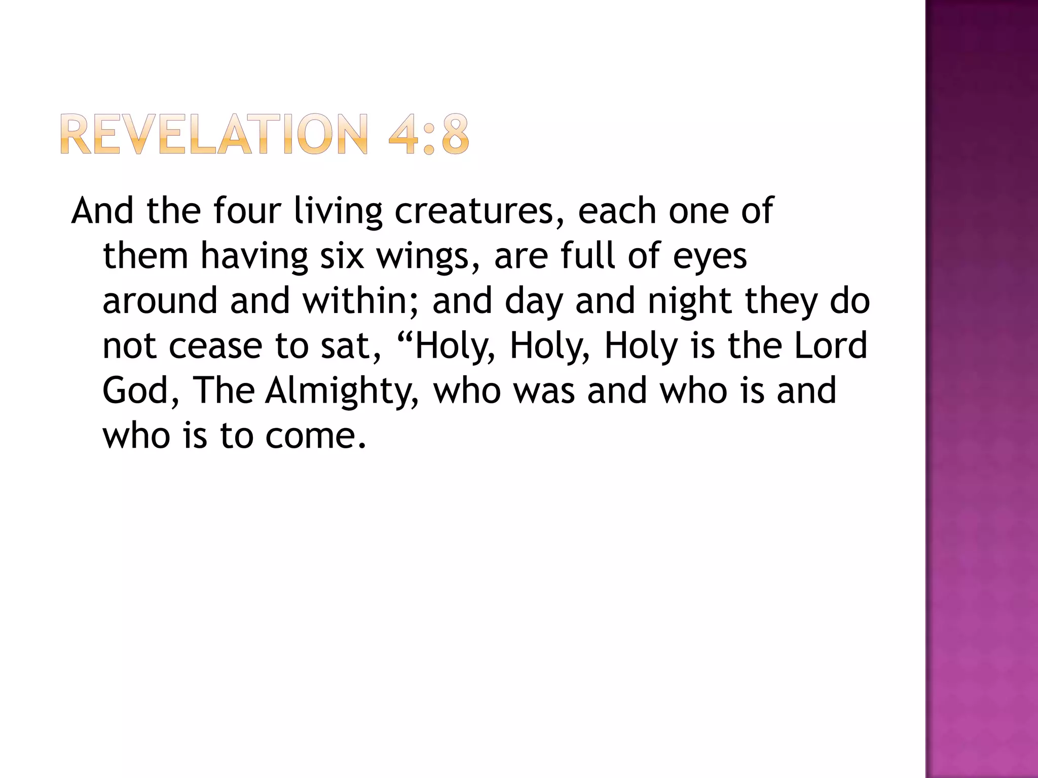 And the four living creatures, each one of
 them having six wings, are full of eyes
 around and within; and day and night they do
 not cease to sat, “Holy, Holy, Holy is the Lord
 God, The Almighty, who was and who is and
 who is to come.
 