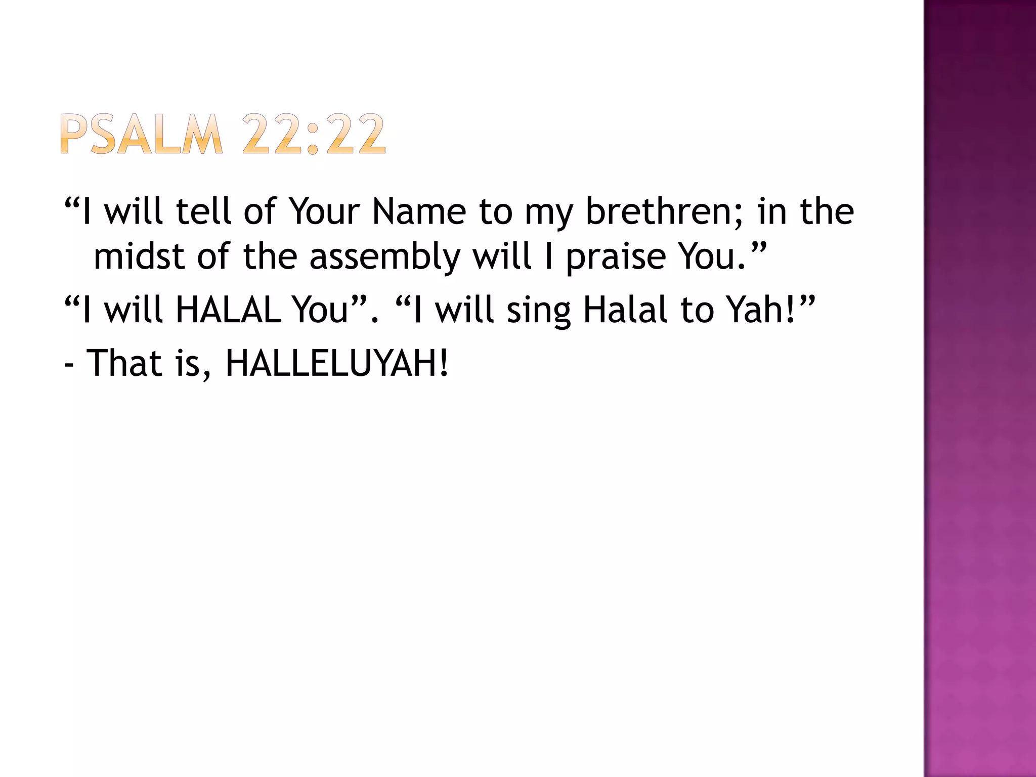 “I will tell of Your Name to my brethren; in the
  midst of the assembly will I praise You.”
“I will HALAL You”. “I will sing Halal to Yah!”
- That is, HALLELUYAH!
 