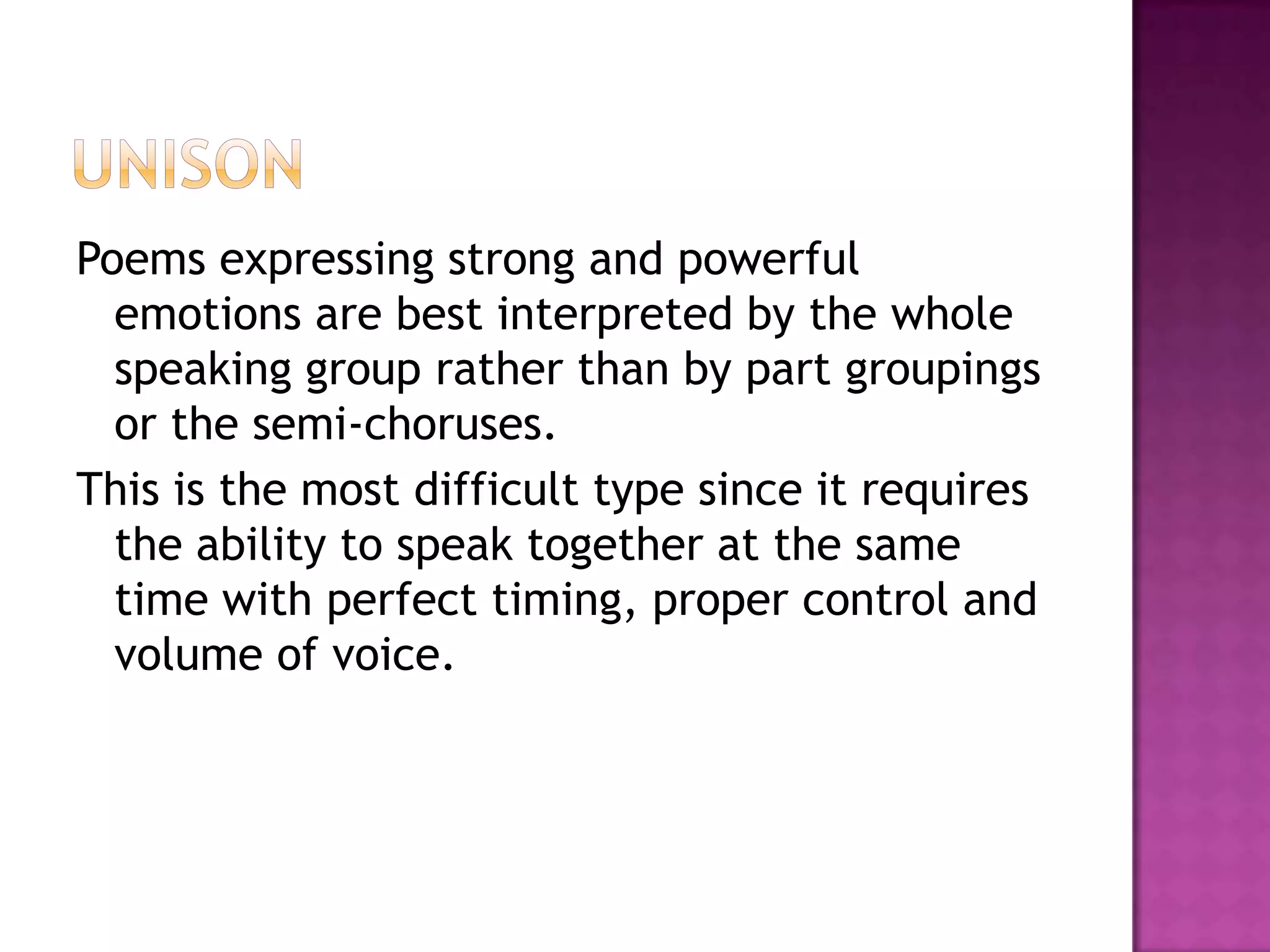 Poems expressing strong and powerful
  emotions are best interpreted by the whole
  speaking group rather than by part groupings
  or the semi-choruses.
This is the most difficult type since it requires
  the ability to speak together at the same
  time with perfect timing, proper control and
  volume of voice.
 