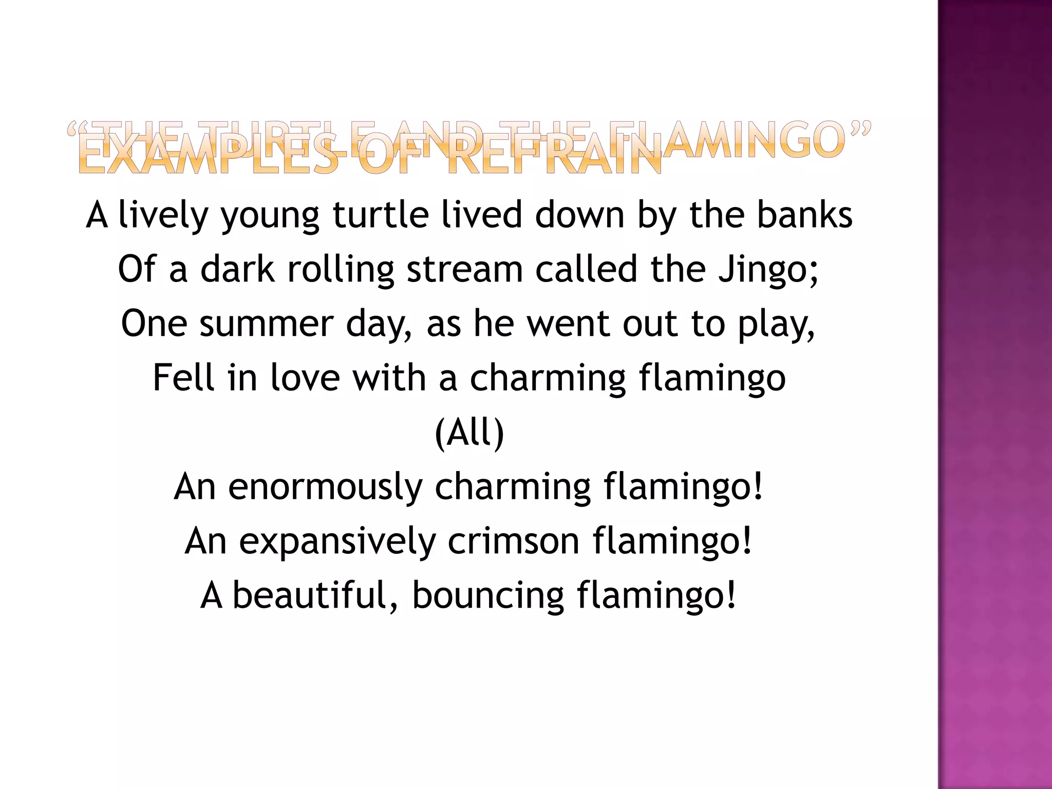A lively young turtle lived down by the banks
  Of a dark rolling stream called the Jingo;
  One summer day, as he went out to play,
     Fell in love with a charming flamingo
                      (All)
      An enormously charming flamingo!
       An expansively crimson flamingo!
        A beautiful, bouncing flamingo!
 