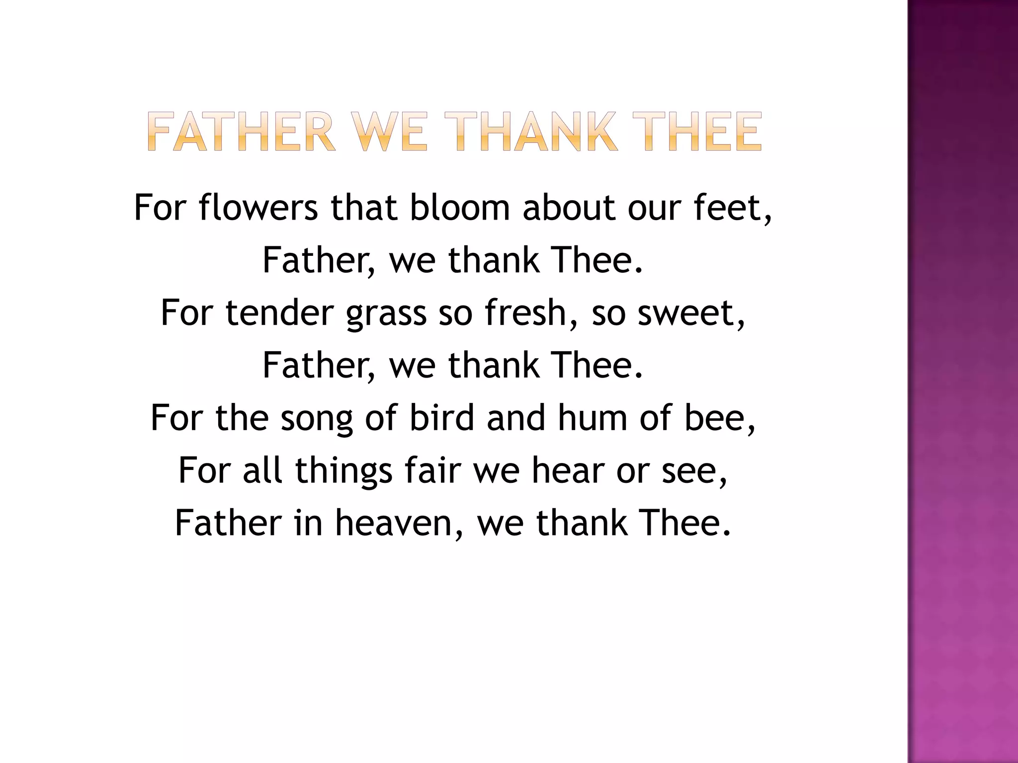 For flowers that bloom about our feet,
        Father, we thank Thee.
  For tender grass so fresh, so sweet,
        Father, we thank Thee.
 For the song of bird and hum of bee,
   For all things fair we hear or see,
   Father in heaven, we thank Thee.
 