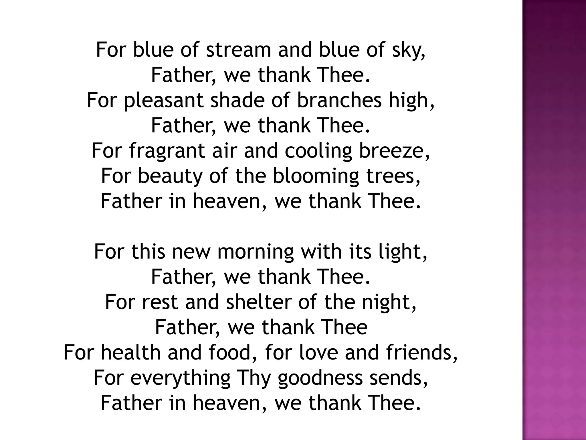 For blue of stream and blue of sky,
         Father, we thank Thee.
  For pleasant shade of branches high,
         Father, we thank Thee.
  For fragrant air and cooling breeze,
   For beauty of the blooming trees,
   Father in heaven, we thank Thee.

   For this new morning with its light,
         Father, we thank Thee.
    For rest and shelter of the night,
          Father, we thank Thee
For health and food, for love and friends,
   For everything Thy goodness sends,
    Father in heaven, we thank Thee.
 