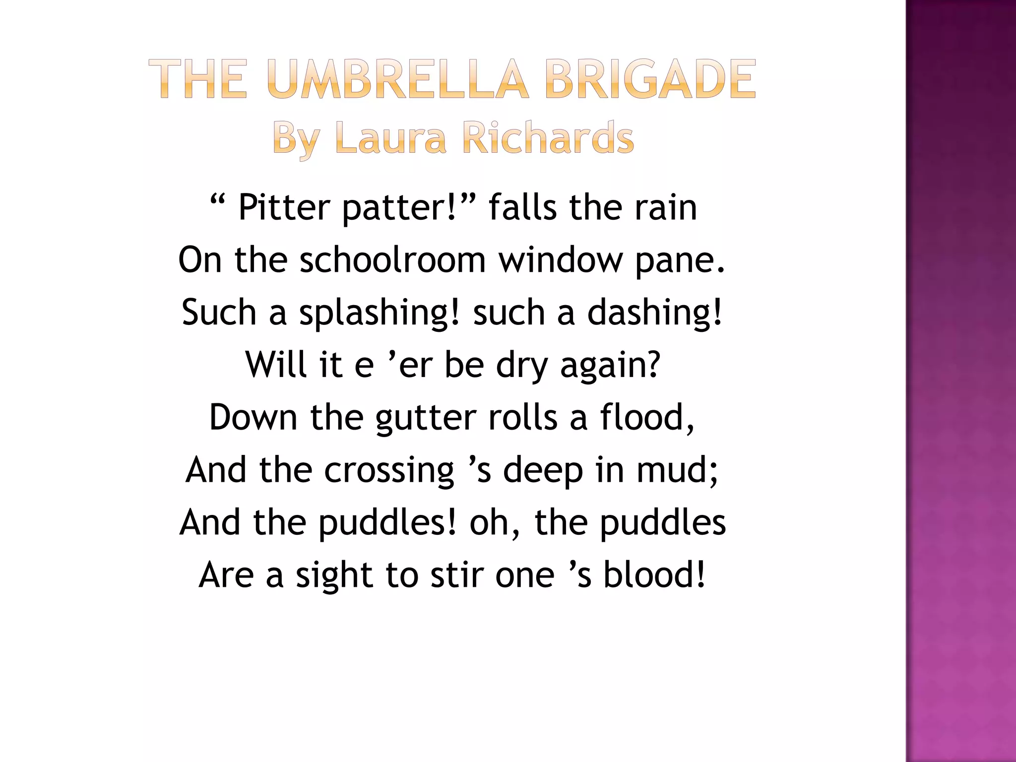 “ Pitter patter!” falls the rain
On the schoolroom window pane.
Such a splashing! such a dashing!
    Will it e ’er be dry again?
 Down the gutter rolls a flood,
And the crossing ’s deep in mud;
And the puddles! oh, the puddles
 Are a sight to stir one ’s blood!
 