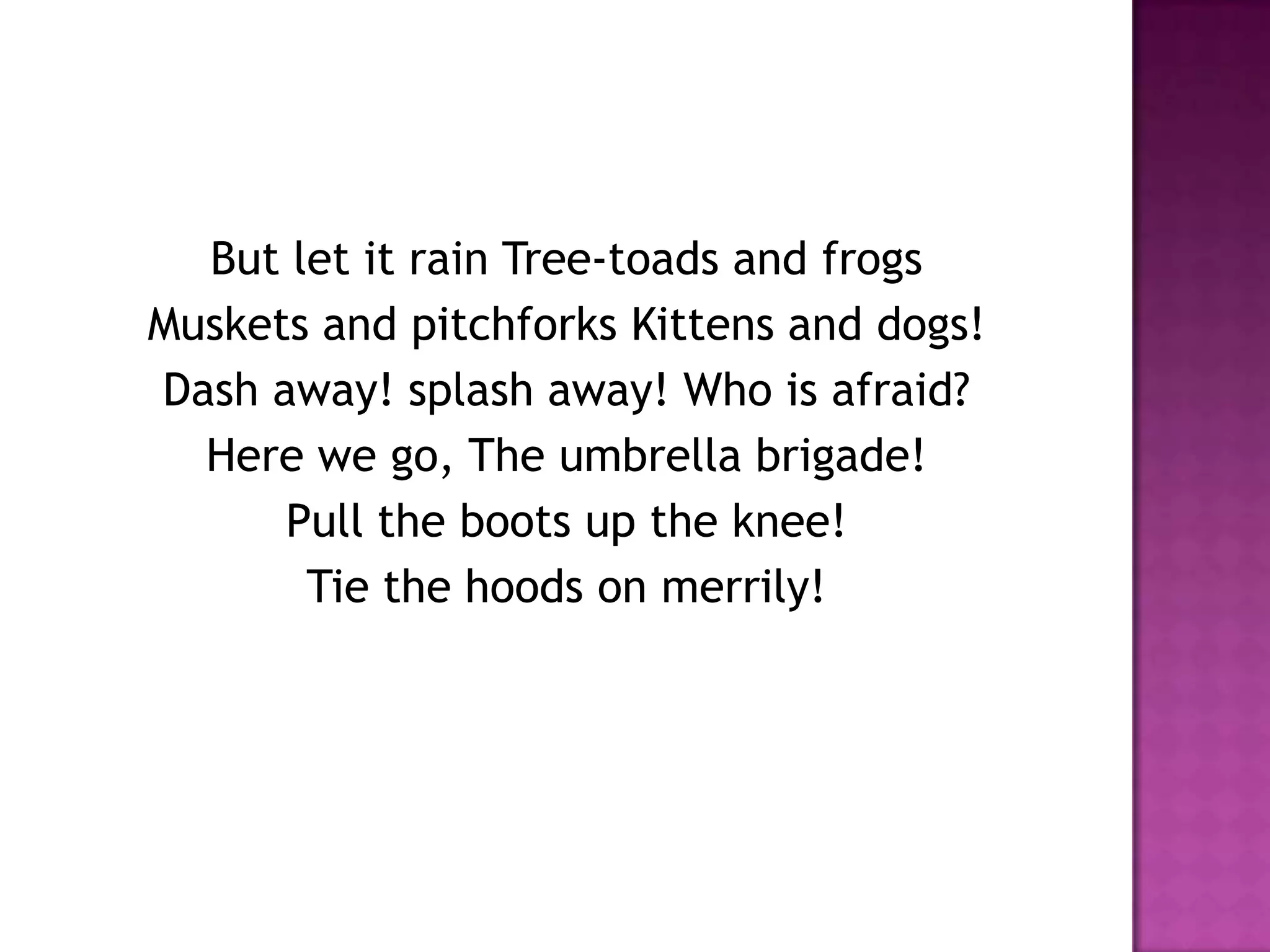 But let it rain Tree-toads and frogs
Muskets and pitchforks Kittens and dogs!
Dash away! splash away! Who is afraid?
  Here we go, The umbrella brigade!
      Pull the boots up the knee!
       Tie the hoods on merrily!
 