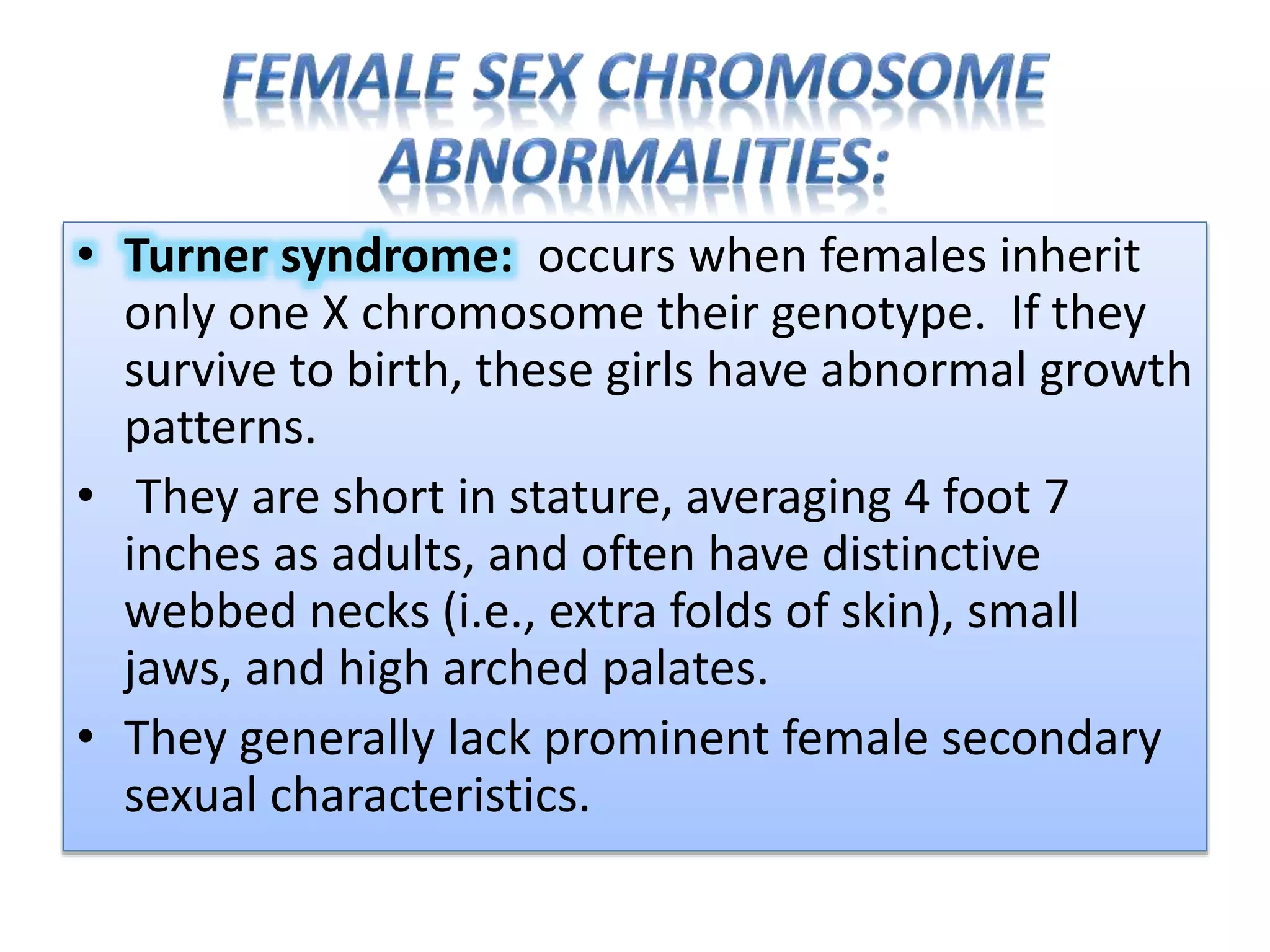 • Turner syndrome: occurs when females inherit
only one X chromosome their genotype. If they
survive to birth, these girls have abnormal growth
patterns.
• They are short in stature, averaging 4 foot 7
inches as adults, and often have distinctive
webbed necks (i.e., extra folds of skin), small
jaws, and high arched palates.
• They generally lack prominent female secondary
sexual characteristics.
 