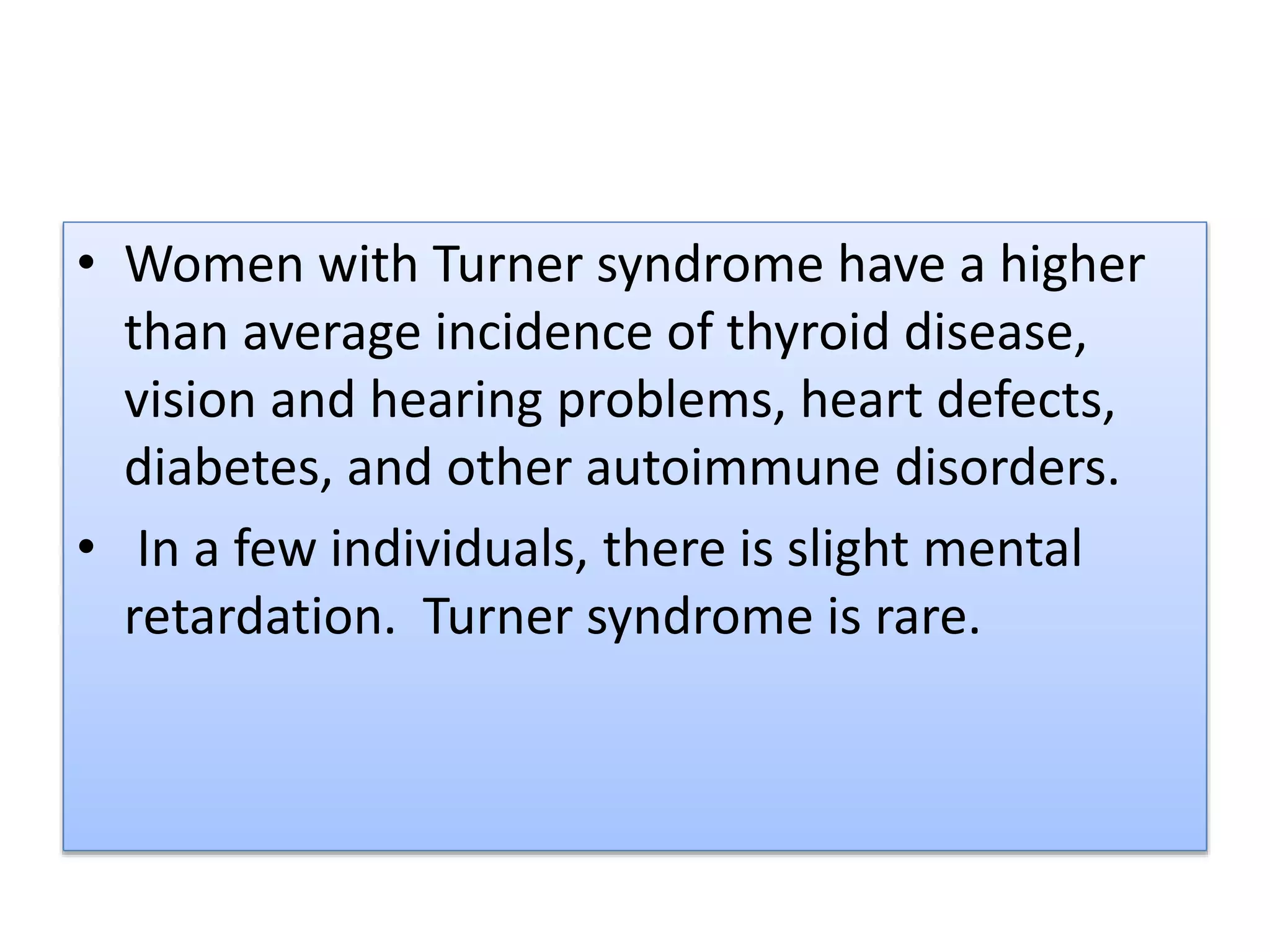 • Women with Turner syndrome have a higher
than average incidence of thyroid disease,
vision and hearing problems, heart defects,
diabetes, and other autoimmune disorders.
• In a few individuals, there is slight mental
retardation. Turner syndrome is rare.
 
