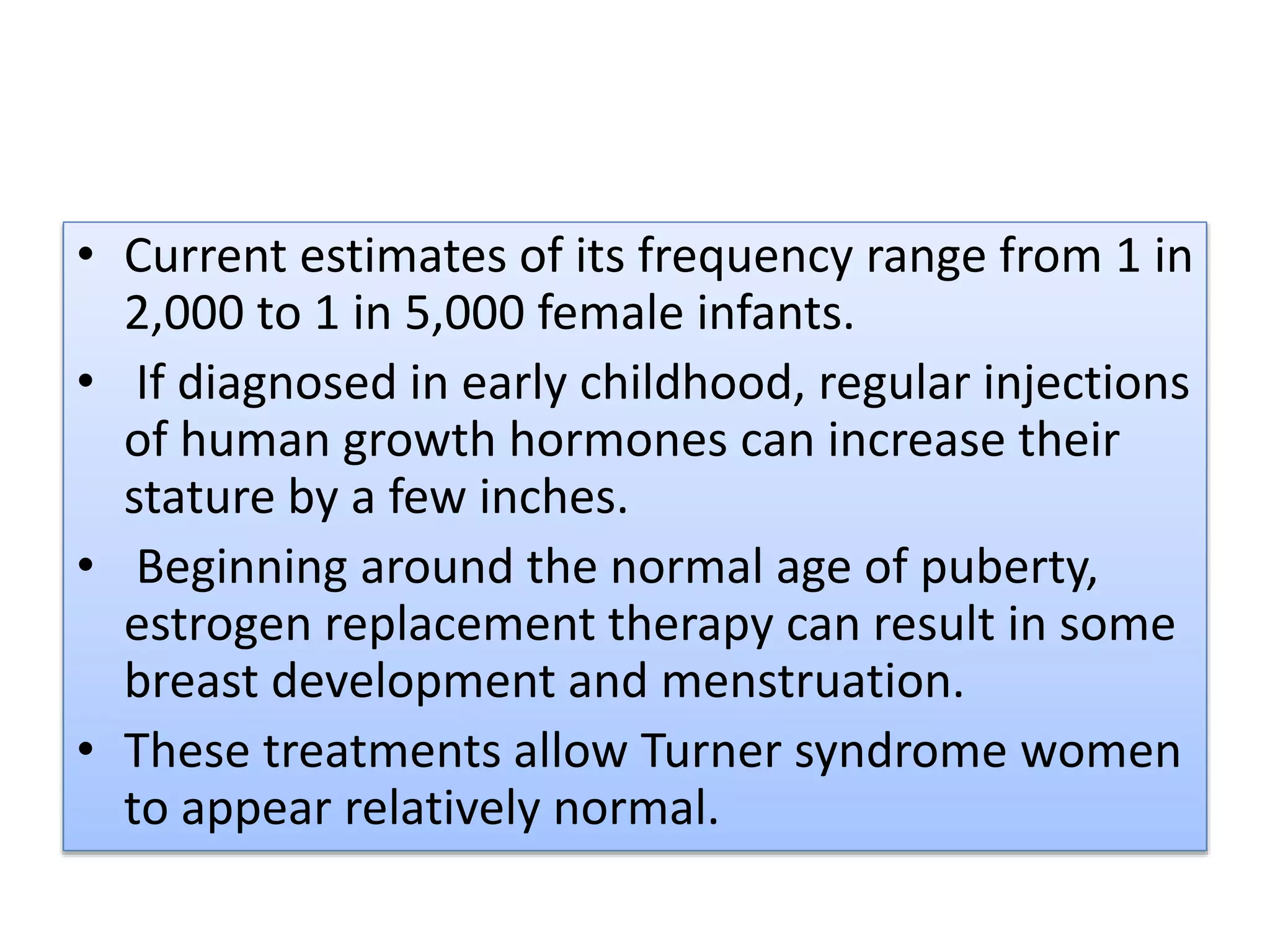 • Current estimates of its frequency range from 1 in
2,000 to 1 in 5,000 female infants.
• If diagnosed in early childhood, regular injections
of human growth hormones can increase their
stature by a few inches.
• Beginning around the normal age of puberty,
estrogen replacement therapy can result in some
breast development and menstruation.
• These treatments allow Turner syndrome women
to appear relatively normal.
 