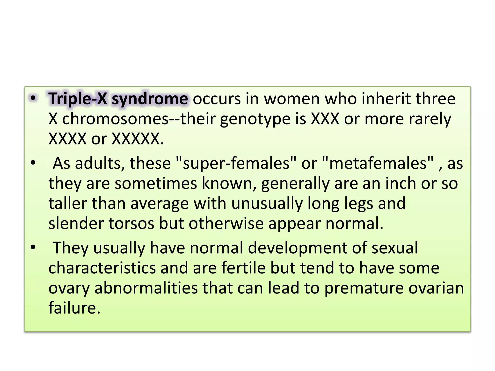 • Triple-X syndrome occurs in women who inherit three
X chromosomes--their genotype is XXX or more rarely
XXXX or XXXXX.
• As adults, these "super-females" or "metafemales" , as
they are sometimes known, generally are an inch or so
taller than average with unusually long legs and
slender torsos but otherwise appear normal.
• They usually have normal development of sexual
characteristics and are fertile but tend to have some
ovary abnormalities that can lead to premature ovarian
failure.
 