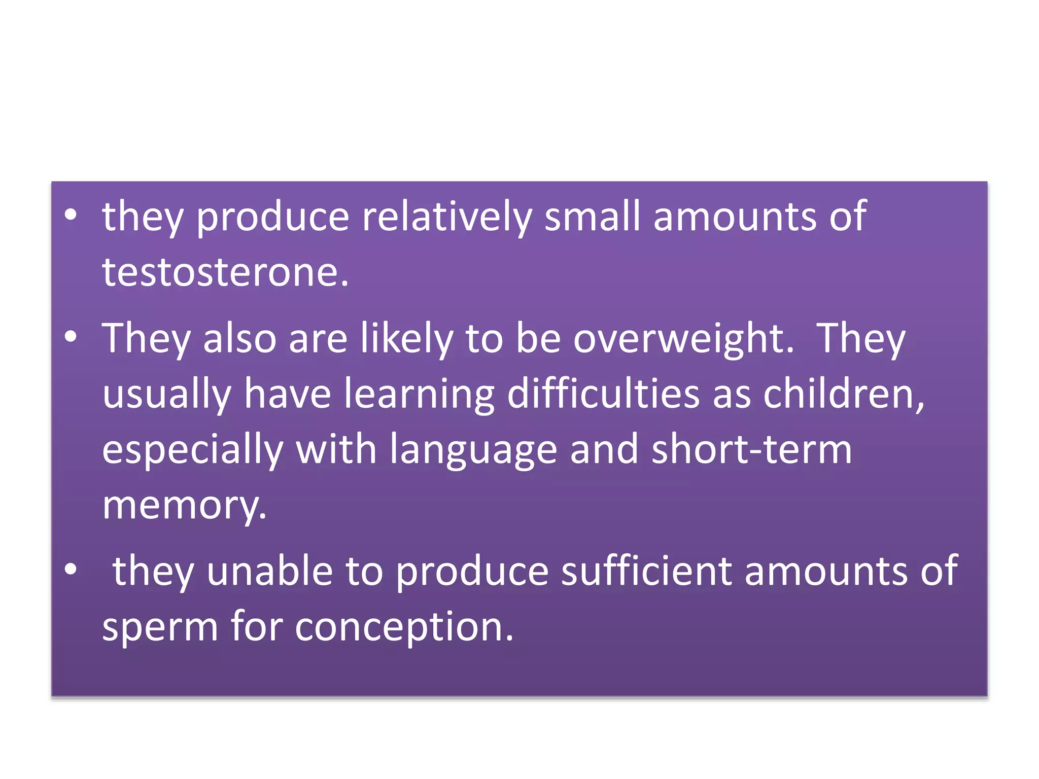 • they produce relatively small amounts of
testosterone.
• They also are likely to be overweight. They
usually have learning difficulties as children,
especially with language and short-term
memory.
• they unable to produce sufficient amounts of
sperm for conception.
 
