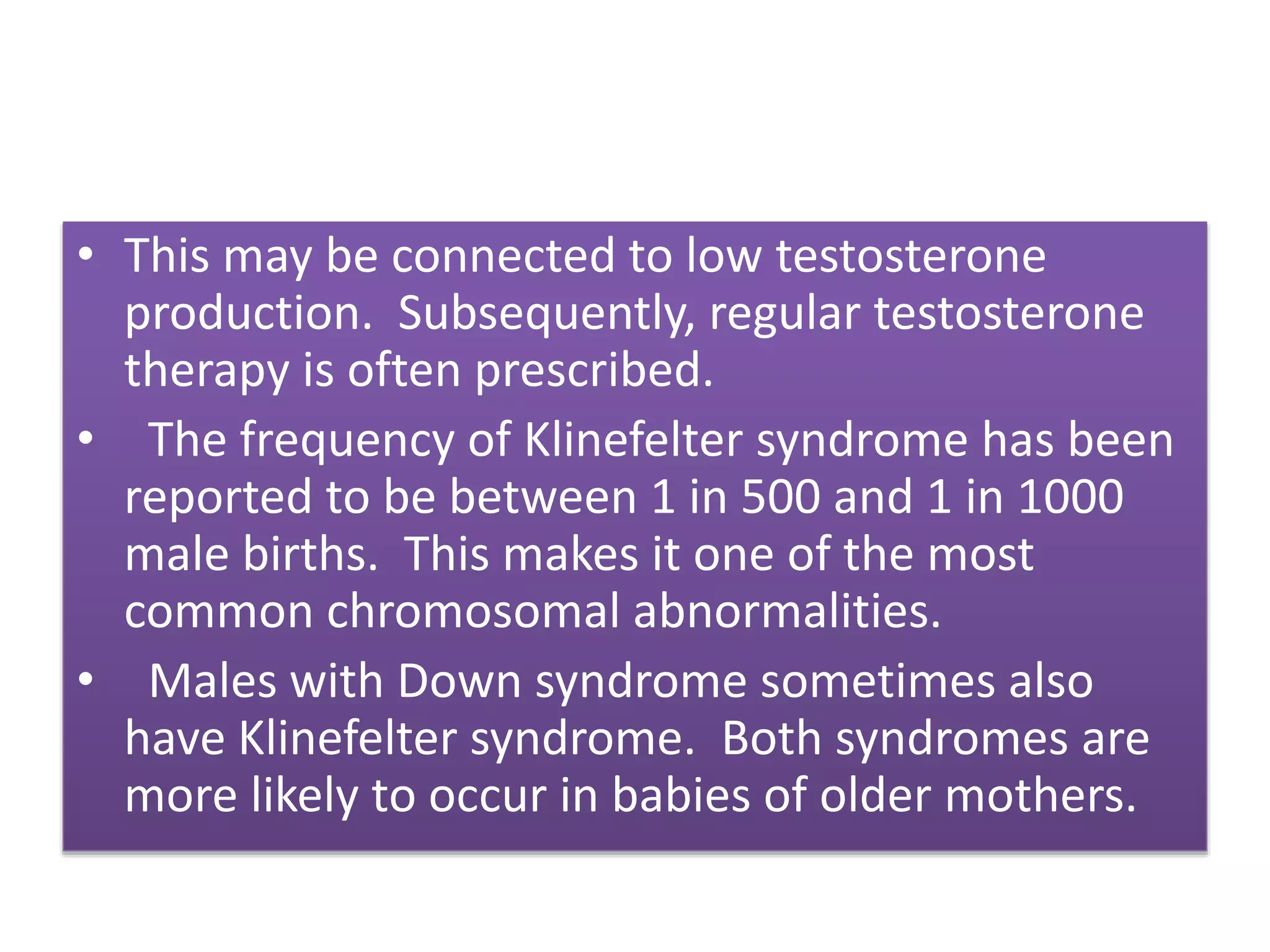 • This may be connected to low testosterone
production. Subsequently, regular testosterone
therapy is often prescribed.
• The frequency of Klinefelter syndrome has been
reported to be between 1 in 500 and 1 in 1000
male births. This makes it one of the most
common chromosomal abnormalities.
• Males with Down syndrome sometimes also
have Klinefelter syndrome. Both syndromes are
more likely to occur in babies of older mothers.
 
