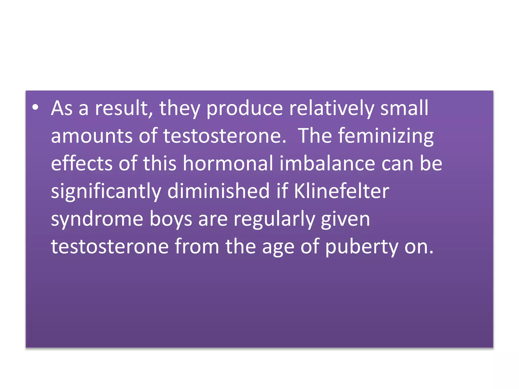 • As a result, they produce relatively small
amounts of testosterone. The feminizing
effects of this hormonal imbalance can be
significantly diminished if Klinefelter
syndrome boys are regularly given
testosterone from the age of puberty on.
 